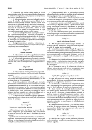 9056 Diário da República, 1.ª série—N.º 204—19 de outubro de 2015
2 — Os polícias que tenham conhecimento de factos
que constituam crime devem comunicá-los imediatamente
às entidades competentes, sem prejuízo das disposições
processuais penais aplicáveis.
3 — Os polícias, ainda que se encontrem fora do período
normal de trabalho e da área de responsabilidade da su-
bunidade ou serviço onde exerçam funções, devem, até à
intervenção da autoridade de polícia criminal competente,
tomar as providências necessárias e urgentes, dentro da
sua esfera de competência, para evitar a prática ou para
descobrir e deter os autores de qualquer crime de cuja
preparação ou execução tenham conhecimento.
4 — Os polícias não podem fazer declarações que afe-
tem a subordinação da PSP à legalidade democrática, a
dependência da instituição perante os órgãos do Governo,
a sua isenção política e partidária, a coesão e o prestígio
da instituição, ou que violem os princípios da hierarquia
de comando e da disciplina.
5 — O disposto no número anterior é extensivo a de-
clarações ou comentários públicos sobre matérias ou pro-
cedimentos operacionais da PSP.
Artigo 11.º
Poder de autoridade
1 — Os polícias estão investidos do poder de autoridade
nos termos e limites previstos na Constituição e na lei.
2 — Os polícias que desempenhem funções de comando
e direção exercem o poder de autoridade inerente a essas
funções, bem como a correspondente competência disci-
plinar.
Artigo 12.º
Dever de disponibilidade
1 — Os polícias devem manter permanente disponibili-
dade para o serviço, ainda que com sacrifício dos interesses
pessoais.
2 — Os polícias devem ter residência habitual na loca-
lidade onde predominantemente prestam serviço ou em
local que diste até 50 km daquela.
3 — Os polícias podem ser autorizados, por despacho
devidamente fundamentado do diretor nacional, a residir
em localidade situada a mais de 50 km do local onde pre-
dominantemente prestam serviço ou, no caso das regiões
autónomas, a residir em ilha diferente, independentemente
da distância entre ilhas, quando as circunstâncias o per-
mitam e não haja prejuízo para a disponibilidade para o
serviço, nem acréscimo de encargos orçamentais.
4 — Os polícias devem comunicar e manter permanen-
temente atualizados o local da sua residência habitual e as
formas de contacto.
Artigo 13.º
Deveres especiais
São deveres especiais dos polícias:
a) Garantir a proteção das vítimas de crimes, dos de-
tidos e das pessoas que se encontrem sob a sua custódia
ou proteção, no respeito pela honra e dignidade da pessoa
humana;
b) Atuar sem discriminação em razão de ascendência,
sexo, raça, língua, território de origem, religião, convicções
políticas ou ideológicas, instrução, situação económica,
condição social ou orientação sexual;
c) Exibir previamente prova da sua qualidade quando,
não uniformizados, aplicarem medidas de polícia ou emi-
tirem qualquer ordem ou mandado legítimo;
d) Observar estritamente, e com a diligência devida,
a tramitação, os prazos e os requisitos exigidos pela lei,
sempre que procedam à detenção de alguém;
e)Atuar com a decisão e a prontidão necessárias, quando
da sua atuação dependa impedir a prática de um dano
grave, imediato e irreparável, observando os princípios
da adequação, da oportunidade e da proporcionalidade na
utilização dos meios;
f) Agir com a determinação exigível, mas sem recorrer
à força mais do que o estritamente necessário para cumprir
uma tarefa legalmente exigida ou autorizada.
Artigo 14.º
Segredo de justiça e profissional
1 — Os atos processuais de investigação criminal e de
coadjuvação das autoridades judiciárias estão sujeitos a
segredo de justiça, nos termos da lei.
2 — As matérias objeto de classificação de segurança e
os processos contraordenacionais, disciplinares, de inqué-
rito, de sindicância, de averiguações e de inspeção, assim
como qualquer dado ou informação obtida por motivo de
serviço, estão sujeitos ao segredo profissional, nos termos
da lei.
3 — Qualquer informação relativa ao planeamento, exe-
cução, meios e equipamentos empregues em operações
policiais está sujeita ao dever de sigilo, sendo vedada a
sua divulgação.
4 — A divulgação restrita da informação referida no
número anterior apenas pode ocorrer nos casos em que o
diretor nacional autorize ou a lei assim o determine.
Artigo 15.º
Aptidão física e psíquica e competências técnicas
1 — Os polícias devem manter sempre as necessárias
competências técnicas e as condições físicas e psíquicas
exigíveis ao cumprimento da missão.
2 — Aavaliação e a certificação das competências técni-
cas e das condições físicas e psíquicas referidas no número
anterior são fixadas por despacho do diretor nacional.
3 — Sem prejuízo da realização de testes aleatórios,
nos termos gerais, para efeitos do disposto no n.º 1, em
ato de serviço e desde que existam fundados indícios, os
polícias podem ser submetidos a exames médicos, a testes
ou outros meios apropriados, designadamente, para deteção
do consumo excessivo de bebidas alcoólicas, do consumo
de produtos estupefacientes, substâncias psicotrópicas ou
dopantes, esteroides ou anabolizantes ou substâncias com
efeitos análogos.
4 — Os procedimentos relativos à execução dos exames
referidos no número anterior são fixados por despacho
dos membros do Governo responsáveis pelas áreas da
administração interna e da saúde.
Artigo 16.º
Uso de uniforme e armamento
1 — Os polícias exercem as suas funções devidamente
uniformizados e armados, sem prejuízo do disposto no
número seguinte.
 