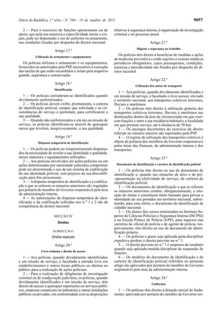 Diário da República, 1.ª série—N.º 204—19 de outubro de 2015 9057
2 — Para o exercício de funções operacionais ou de
apoio, que pela sua natureza e especificidade assim o exi-
jam, pode ser dispensado o uso de uniforme ou armamento,
nas condições fixadas por despacho do diretor nacional.
Artigo 17.º
Utilização de armamento e equipamentos
Os polícias utilizam o armamento e os equipamentos,
fornecidos ou autorizados pela PSP, necessários à execução
das tarefas de que estão incumbidos e zelam pela respetiva
guarda, segurança e conservação.
Artigo 18.º
Identificação
1 — Os polícias consideram-se identificados quando
devidamente uniformizados.
2 — Os polícias devem exibir, prontamente, a carteira
de identificação policial, sempre que solicitada e as cir-
cunstâncias do serviço o permitam, para certificarem a
sua qualidade.
3 — Quando não uniformizados e em ato ou missão de
serviço, os polícias identificam-se através de quaisquer
meios que revelem, inequivocamente, a sua qualidade.
Artigo 19.º
Dispensa temporária de identificação
1 — Os polícias podem ser temporariamente dispensa-
dos da necessidade de revelar a sua identidade e qualidade,
meios materiais e equipamentos utilizados.
2 — Aos polícias envolvidos em ações policiais ou em
ações determinadas por autoridade judiciária competente
pode ser determinado o uso de um sistema de codificação
da sua identidade policial, sem prejuízo da sua descodifi-
cação para fins processuais.
3 — Adispensa temporária de identificação e a codifica-
ção a que se referem os números anteriores são reguladas
por portaria do membro do Governo responsável pela área
da administração interna.
4 — As autorizações da dispensa temporária de iden-
tificação e da codificação referidas nos n.os
1 e 2 são da
competência do diretor nacional.
SECÇÃO IV
Direitos
SUBSECÇÃO I
Direitos especiais
Artigo 20.º
Livre-trânsito e direito de acesso
1 — Aos polícias, quando devidamente identificados
e em missão de serviço, é facultada a entrada livre em
estabelecimentos e outros locais públicos ou abertos ao
público para a realização de ações policiais.
2 — Para a realização de diligências de investigação
criminal ou de coadjuvação judiciária, os polícias, quando
devidamente identificados e em missão de serviço, têm
direito de acesso a quaisquer repartições ou serviços públi-
cos, empresas comerciais ou industriais e outras instalações
públicas ou privadas, em conformidade com as disposições
relativas à segurança interna, à organização da investigação
criminal e ao processo penal.
Artigo 21.º
Higiene e segurança no trabalho
Os polícias têm direito a beneficiar de medidas e ações
de medicina preventiva e estão sujeitos a exames médicos
periódicos obrigatórios, cujos pressupostos, condições,
natureza e periodicidade são fixados por despacho do di-
retor nacional.
Artigo 22.º
Utilização dos meios de transporte
1 — Aos polícias, quando devidamente identificados e
em missão de serviço, é facultado o livre acesso, em todo
o território nacional, aos transportes coletivos terrestres,
fluviais e marítimos.
2 — Os polícias têm direito à utilização gratuita dos
transportes coletivos terrestres, fluviais e marítimos nas
deslocações dentro da área de circunscrição em que exer-
cem funções e entre a sua residência habitual e a localidade
em que prestam serviço, até à distância de 50 km.
3 — Os encargos decorrentes do exercício do direito
referido no número anterior são suportados pela PSP.
4 — O regime de utilização dos transportes coletivos é
objeto de portaria dos membros do Governo responsáveis
pelas áreas das finanças, da administração interna e dos
transportes.
Artigo 23.º
Documento de identificação e carteira de identificação policial
1 — Os polícias têm direito ao uso de documento de
identificação e, quando nas situações de ativo e de pré-
-aposentação na efetividade de serviço, de carteira de
identificação policial.
2 — Os documentos de identificação a que se referem
os números anteriores contêm, obrigatoriamente, a situ-
ação do titular e constituem título bastante para provar a
identidade do seu portador em território nacional, substi-
tuindo, para esse efeito, o documento de identificação de
cidadão nacional.
3 — Os alunos dos cursos ministrados no Instituto Su-
perior de Ciências Policiais e Segurança Interna (ISCPSI)
e na Escola Prática de Polícia (EPP), para ingresso nas
carreiras de oficial de polícia e de agente de polícia, res-
petivamente, têm direito ao uso de documento de identi-
ficação próprio.
4 — Os polícias a quem seja aplicada pena disciplinar
expulsiva perdem o direito previsto no n.º 1.
5 — O direito previsto no n.º 1 é suspenso de imediato
quando seja aplicada medida disciplinar de suspensão de
funções.
6 — Os modelos do documento de identificação e da
carteira de identificação policial referidos no presente
artigo são aprovados por portaria do membro do Governo
responsável pela área da administração interna.
Artigo 24.º
Uniformes
1 — Os polícias têm direito à dotação inicial do farda-
mento, aprovado por portaria do membro do Governo res-
 