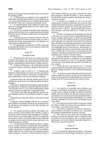 9058 Diário da República, 1.ª série—N.º 204—19 de outubro de 2015
ponsável pela área da administração interna, no momento
do ingresso na PSP.
2 — A PSP participa nas despesas com a aquisição de
fardamento efetuadas pelos polícias na efetividade de ser-
viço, através da atribuição de uma comparticipação anual
no valor de € 600, com a natureza de prestação social.
3 — A comparticipação anual referida no número an-
terior só é assegurada decorridos dois anos sobre a data
de ingresso na PSP.
4 — Os polícias, quando nomeados para integrarem
missões internacionais ou de cooperação policial, podem
beneficiar de uma dotação complementar de fardamento
e equipamento.
5 — A dotação prevista no número anterior é determi-
nada por despacho do diretor nacional, tendo em conta a
natureza da missão, designadamente a sua duração e as
características ambientais locais.
6 — O regulamento de uniformes da PSP é aprovado
por portaria do membro do Governo responsável pela área
da administração interna.
Artigo 25.º
Uso e porte de arma
1 — Os polícias têm direito ao uso e porte de armas e
munições de qualquer tipo, desde que distribuídas pelo
Estado, e estão sujeitos a um plano de formação e de certi-
ficação constituído por provas teóricas e práticas de tiro.
2 — O plano de formação e de certificação referido
no número anterior é fixado por despacho do diretor na-
cional.
3 — O direito a que se refere o n.º 1 é suspenso, por
despacho fundamentado do diretor nacional, devendo as
armas e munições detidas ser entregues na respetiva uni-
dade, subunidade ou serviço, nas seguintes situações:
a) Quando tenha sido aplicada medida judicial de in-
terdição do uso de armas ou medida disciplinar de desar-
mamento;
b) Durante o cumprimento de medida ou pena disciplinar
de suspensão ou medida de coação de suspensão do exercí-
cio de funções, salvo se, por razões fundamentadas, puder
estar em causa a sua segurança e integridade física;
c) Por motivos de saúde, designadamente quando exis-
tam fundados indícios de perturbação psíquica ou men-
tal;
d) Quando não tenha sido obtida a certificação referida
no n.º 1;
e) Quando existam fundados indícios de se encontrar
sob a influência de bebidas alcoólicas, de estupefacientes,
de substâncias psicotrópicas, ou de outros produtos de
efeitos análogos.
4 — Na situação prevista na alínea c) do número an-
terior, o polícia a quem tenham sido retiradas as armas e
munições, a título cautelar, pode submeter-se à avaliação
de um médico ou da junta médica da PSP, no sentido de
obter parecer médico ou relatório médico-legal, elaborado
na sequência de uma perícia médico-legal, que ateste a sua
condição psíquica e mental.
5 — Na situação prevista no número anterior, na hipó-
tese de o polícia solicitar a avaliação das suas condições
a uma entidade distinta da junta médica da PSP, e caso
venha a apresentar um parecer médico ou um relatório
médico-legal em que se ateste que não apresenta pertur-
bações psíquicas e mentais, o diretor nacional solicita à
junta médica da PSP que proceda à avaliação das condi-
ções psíquicas e mentais do polícia, e, nessa sequência,
decide definitivamente quanto à devolução das armas e
munições retiradas.
6 — O polícia na situação de ativo ou de pré-
-aposentação tem direito à detenção, uso e porte de arma,
independentemente de licença, sem prejuízo do seu obri-
gatório manifesto quando da mesma seja proprietário,
seguindo, para o efeito, o regime jurídico das armas e
suas munições, aprovado pela Lei n.º 5/2006, de 23 de
fevereiro.
7 — O polícia na situação de aposentação tem direito
à detenção, uso e porte de arma, independentemente de
licença, mediante apresentação, ao diretor nacional da PSP,
a cada cinco anos, de certificado médico que ateste aptidão
para a detenção, uso e porte de arma, bem como se está na
posse de todas as suas faculdades psíquicas, sem historial
clínico que deixe suspeitar poder vir a atentar contra a
sua integridade física ou de terceiros, observando-se o
regime jurídico das armas e suas munições, aprovado pela
Lei n.º 5/2006, de 23 de fevereiro, sem prejuízo do seu
obrigatório manifesto quando da mesma seja proprietário,
seguindo, para o efeito, o referido regime.
8 — O direito previsto no número anterior é suspenso
automaticamente quando se verifiquem as circunstâncias
referidas nas alíneas a) a c) do n.º 3 ou quando o polícia
na situação de aposentação não apresente o atestado mé-
dico exigido.
9 — O prazo de cinco anos previsto no n.º 7 conta-se
a partir da data do documento oficial que promova a mu-
dança de situação do polícia ou do momento da aquisição
da arma.
10 — Os polícias a quem tenha sido aplicada pena dis-
ciplinar expulsiva ou que se encontrem na situação de li-
cença sem remuneração de longa duração ficam sujeitos ao
regime geral de licenciamento do uso e porte de arma.
Artigo 26.º
Apoio jurídico
1 — Aos polícias é concedido apoio jurídico, que
abrange a contratação de advogado, o pagamento de ta-
xas de justiça e demais encargos do processo judicial,
sempre que intervenham em processo penal, processos
de natureza cível ou processos de natureza administrativa,
nos quais sejam pessoalmente demandados, em virtude
de factos praticados no exercício das suas funções ou por
causa delas.
2 — Aos polícias que intervenham em processo penal
por ofensa sofrida no exercício das suas funções, ou por
causa delas, é concedido apoio jurídico.
3 — Para efeitos do disposto nos números anteriores, o
apoio jurídico é concedido, aos polícias que o requeiram,
por despacho fundamentado do diretor nacional.
4 — Nos casos em que tenha sido concedido apoio
jurídico nos termos do presente artigo e resulte provado,
no âmbito do processo judicial, que os polícias agiram
dolosamente ou fora dos limites legalmente impostos, a
PSP exerce o direito de regresso.
Artigo 27.º
Regime penitenciário
1 — O cumprimento da prisão preventiva e das penas
e medidas privativas de liberdade, por polícias, ocorre em
 
