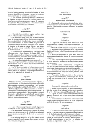Diário da República, 1.ª série—N.º 204—19 de outubro de 2015 9059
estabelecimento prisional legalmente destinado ao inter-
namento de detidos e reclusos que exercem ou exerceram
funções em forças ou serviços de segurança.
2 — Nos casos em que não seja possível a observância
do disposto no número anterior, o estabelecimento pri-
sional assegura o internamento em regime de separação
dos restantes detidos ou reclusos, o mesmo sucedendo
relativamente à sua remoção e transporte.
Artigo 28.º
Incapacidade física
1 — É aplicável aos polícias o regime legal em vigor
para os deficientes das Forças Armadas.
2 — Os polícias a quem tenha sido reconhecido o es-
tatuto de equiparado a deficiente das Forças Armadas po-
dem ser admitidos à frequência dos cursos ministrados
nos estabelecimentos de ensino da PSP, em igualdade de
circunstâncias com os demais candidatos, com dispensa
de algumas ou de todas as provas físicas a que houver
lugar, de acordo com as condições a fixar por despacho
do diretor nacional.
3 — O disposto no número anterior é extensivo aos
polícias a quem a Junta Superior de Saúde (JSS) tenha
atribuído incapacidade parcial permanente por motivo de
acidente de trabalho, resultante de ato diretamente relacio-
nado com o exercício de funções policiais.
4 — Só podem beneficiar do disposto nos n.os 2 e 3 os
polícias que sejam considerados clinicamente curados e
possam prestar todas as demais provas não dependentes
da sua capacidade física.
5 — APSP deve, sempre que as infraestruturas o permi-
tam e desde que não seja colocada em causa a prestação do
serviço público de segurança, adequar o posto de trabalho
dos polícias portadores de deficiência.
Artigo 29.º
Direito a habitação
O diretor nacional, os diretores nacionais-adjuntos, o
inspetor nacional, os comandantes e segundos comandantes
dos comandos territoriais, o comandante e o 2.º coman-
dante da Unidade Especial de Polícia (UEP), os diretores
e diretores-adjuntos dos estabelecimentos de ensino, os
comandantes das subunidades operacionais da UEP e os
comandantes das subunidades dos comandos territoriais
têm direito a habitação por conta do Estado quando tenham
residência habitual a mais de 50 km da sede da respetiva
unidade, subunidade ou serviço.
Artigo 30.º
Assistência religiosa
1 — Aos polícias que professem religião legalmente
reconhecida no país é garantida assistência religiosa.
2 — Os polícias não são obrigados a assistir ou partici-
par em atos de culto próprios de religião diversa daquela
que professem, sem prejuízo do disposto no número se-
guinte.
3 — Os polícias, por razões de serviço, podem ser no-
meados para missões policiais que decorram em conjunto
com cerimónias religiosas.
SUBSECÇÃO II
Férias, faltas e licenças
Artigo 31.º
Regime de férias, faltas e licenças
Os polícias estão sujeitos ao regime de férias, faltas e
licenças aplicável aos trabalhadores que exercem funções
públicas, com as especificidades constantes do presente
decreto-lei.
SUBSECÇÃO III
Férias
Artigo 32.º
Direito a férias
1 — Os polícias têm direito a um período de férias
remuneradas em cada ano civil, que se vence no dia 1 de
janeiro.
2 — Operíodoanualdefériastemaduraçãode22 diasúteis.
3 — Ao período de férias previsto no n.º 1 acresce um
dia útil de férias por cada 10 anos de serviço efetivamente
prestado.
4 — A duração do período de férias pode, ainda, ser
aumentada no quadro do sistema de recompensa do de-
sempenho.
5 — Salvo nos casos previstos no presente decreto-lei,
as férias devem ser gozadas no decurso do ano civil em
que se vencem.
6 — O direito a férias é irrenunciável e o seu gozo efe-
tivo não pode ser substituído por qualquer compensação
económica, ainda que com o acordo do interessado.
7 — Durante as férias não pode ser exercida qualquer
atividade remunerada, salvo se a mesma já viesse sendo
legalmente exercida.
8 — Para efeitos de férias, são úteis os dias da semana
de segunda-feira a sexta-feira, com exceção dos dias de
feriado, não podendo as férias ter início em dia de descanso
do polícia.
Artigo 33.º
Casos especiais de duração do período de férias
1 — No ano civil de ingresso, os polícias têm direito a
dois dias úteis de férias por cada um dos meses completos
de serviço efetivo prestado até 31 de dezembro desse ano.
2 — O gozo de férias a que se refere o número anterior
pode ter lugar após seis meses completos de efetividade
de serviço.
3 — No caso de o ano civil terminar antes de decorrido
o prazo referido no número anterior, as férias são gozadas
até 31 de dezembro do ano subsequente.
Artigo 34.º
Mapa de férias
1 — Os polícias comunicam as férias a gozar em cada
ano até 31 de março, sendo o mapa de férias aprovado até
15 de abril e dele é dado conhecimento aos polícias.
2 — Salvo nos casos previstos no presente decreto-lei,
o mapa de férias só pode ser alterado, posteriormente a 15
de abril, por acordo entre os serviços e os polícias, sem
prejuízo do disposto nos artigos 36.º e 37.º
 