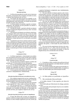 9060 Diário da República, 1.ª série—N.º 204—19 de outubro de 2015
Artigo 35.º
Marcação das férias
1 — As férias são marcadas de acordo com os interesses
das partes, sem prejuízo de se assegurar, em todos os casos,
o regular funcionamento dos serviços.
2 — Na fixação das férias devem ser rateados, se ne-
cessário, os meses mais pretendidos, de modo a beneficiar
alternadamente cada interessado, em função dos períodos
gozados nos dois anos anteriores.
3 — As férias podem ser gozadas seguida ou interpo-
ladamente, não podendo um dos períodos ser inferior a
11 dias úteis consecutivos.
4 — Na falta de acordo, o período referido no número
anterior é fixado pelo dirigente do serviço, entre 1 de maio
e 31 de outubro.
5 — Sem prejuízo do disposto nos números anteriores,
aos cônjuges, bem como às pessoas que vivam em união
de facto ou economia comum, nos termos previstos em
legislação específica, que exerçam funções na PSP, é dada
preferência, sempre que possível, na marcação coincidente
de férias.
6 — A preferência prevista no número anterior é igual-
mente conferida aos cônjuges, bem como às pessoas que
vivam em união de facto ou economia comum nos termos
previstos em legislação específica, que sejam funcionários
públicos e que, pela natureza do serviço, comprovada-
mente, só possam gozar férias em determinados períodos
do ano.
Artigo 36.º
Acumulação de férias
1 — As férias respeitantes a determinado ano podem,
por conveniência de serviço ou por acordo entre as partes,
ser gozadas no ano civil subsequente, seguidas ou não das
férias vencidas no início desse ano.
2 — No caso previsto no número anterior, as férias são
gozadas até 31 de dezembro do ano subsequente.
3 — No caso de acumulação de férias por conveniência
de serviço, os polícias não podem, salvo acordo nesse
sentido, ser impedidos de gozar 11 dias de férias a que
tiverem direito no ano a que estas se reportam.
4 — A invocação da conveniência de serviço deve ser,
casuística e adequadamente, fundamentada.
Artigo 37.º
Alteração do período de férias por conveniência de serviço
1 — Por exigência imperiosa de serviço, mediante des-
pacho fundamentado do diretor nacional, pode ser alterado
ou interrompido o período de férias já marcado.
2 — Aalteração ou a interrupção das férias deve permitir
o gozo seguido de 11 dias a que os polícias têm direito.
3 — No caso previsto no n.º 1, os polícias têm direito
a ser reembolsados pelas despesas já comprovadamente
efetuadas, em resultado da alteração ou interrupção do
período de férias, por exigência imperiosa do serviço.
Artigo 38.º
Alteração do período de férias por motivo de impedimento
1 — O gozo das férias não se inicia, ou suspende-se,
quando os polícias estejam temporariamente impedidos por
doença ou outra situação legalmente prevista, desde que
o superior hierárquico competente seja, imediatamente,
informado desse facto.
2 — No caso referido no número anterior, salvo incon-
veniente para o serviço, o gozo das férias tem lugar após
o termo do impedimento, na medida do remanescente dos
dias compreendidos no período marcado, devendo o perí-
odo correspondente aos dias não gozados ser marcado por
acordo ou, na falta deste, pelo dirigente do serviço.
3 — Em caso de impossibilidade total ou parcial do
gozo de férias por motivo de impedimento dos polícias,
estes têm direito ao respetivo gozo até 31 de dezembro do
ano subsequente, bem como ao subsídio correspondente.
4 — A prova da doença referida no n.º 1 é feita por
estabelecimento hospitalar, por declaração do centro de
saúde ou por atestado médico.
5 — Para efeitos de verificação da situação de doença, o
dirigente do serviço pode requerer a designação de médico
da PSP, ou de médico da área da residência habitual do
polícia indicado pela segurança social quando aplicável,
dando-lhe conhecimento do facto na mesma data, podendo
também, para aquele efeito, designar um médico que não
tenha qualquer vínculo contratual anterior à PSP.
6 — Em caso de desacordo entre os pareceres médicos
referidos nos números anteriores, pode ser requerida, por
qualquer das partes, a intervenção de junta médica da
PSP.
7 — Em caso de não cumprimento do dever de comu-
nicação previsto no n.º 1, bem como da oposição, sem
motivo atendível, à fiscalização da doença, os dias da
alegada doença são considerados dias de férias.
SUBSECÇÃO IV
Faltas
Artigo 39.º
Conceito de falta
1 — Considera-se falta a ausência dos polícias do local
em que deviam desempenhar a atividade durante o período
normal de trabalho diário.
2 — Em caso de ausência dos polícias por períodos in-
feriores ao período normal de trabalho diário, os respetivos
tempos são adicionados para determinação da falta.
Artigo 40.º
Tipos de faltas
1 — As faltas podem ser justificadas ou injustifica-
das.
2 — São consideradas faltas justificadas:
a) As dadas, durante 15 dias seguidos, por altura do
casamento;
b) As motivadas por falecimento do cônjuge, parentes
ou afins;
c) As motivadas pela prestação de provas em estabele-
cimento de ensino;
d)As motivadas por impossibilidade de prestar trabalho
devido a facto que não seja imputável aos polícias, nomea-
damente observância de prescrição médica no seguimento
de recurso a técnica de procriação medicamente assistida,
doença, acidente ou cumprimento de obrigação legal;
e)As motivadas pela prestação de assistência inadiável
e imprescindível a filho, a neto ou a membro do agregado
familiar dos polícias;
 
