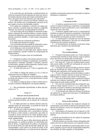 Diário da República, 1.ª série—N.º 204—19 de outubro de 2015 9061
f) As motivadas por deslocação a estabelecimento de
ensino de responsável pela educação de menor por motivo
da situação educativa deste, pelo tempo estritamente neces-
sário, até quatro horas por trimestre, por cada menor;
g) As dadas para o exercício de funções sindicais, nos
termos e de acordo com os fundamentos previstos na lei
que regula o exercício da liberdade sindical;
h) As dadas por candidatos a eleições em cargos pú-
blicos, durante o período legal da respetiva campanha
eleitoral, nos termos da correspondente lei eleitoral;
i) As motivadas pela necessidade de tratamento ambu-
latório, realização de consultas médicas e exames comple-
mentares de diagnóstico, que não possam efetuar-se fora do
período normal de trabalho e só pelo tempo estritamente
necessário;
j) As motivadas por isolamento profilático;
k) As dadas para doação de sangue;
l)As motivadas pela necessidade de submissão a méto-
dos de seleção em procedimento concursal interno;
m) As dadas por conta do período de férias;
n) As autorizadas ou aprovadas pelo superior hierár-
quico competente, quando resultem da compensação de
crédito horário;
o) As que por lei sejam como tal consideradas.
3 — O disposto na alínea i) do número anterior é exten-
sivo à assistência ao cônjuge ou equiparado, ascendentes,
descendentes, adotando, adotados e enteados, menores
ou deficientes, quando comprovadamente o polícia seja a
pessoa mais adequada para o fazer.
4 — As faltas previstas no n.º 2 têm os seguintes efei-
tos:
a) As dadas ao abrigo das alíneas a) a h) e o) têm os
efeitos previstos no Código de Trabalho;
b) Sem prejuízo do disposto na alínea anterior, as dadas
ao abrigo das alíneas i) a l) e n) não determinam a perda
de remuneração;
c)As dadas ao abrigo da alínea m) têm os efeitos previs-
tos para os demais trabalhadores em funções públicas.
5 — São consideradas injustificadas as faltas não pre-
vistas no n.º 2.
Artigo 41.º
Faltas por conta do período de férias
1 — Os polícias podem faltar dois dias por mês por
conta do período de férias, até ao máximo de 13 dias por
ano.
2 — As faltas previstas no número anterior relevam,
segundo opção do interessado, no período de férias do
próprio ano ou do ano seguinte.
3 — As faltas por conta do período de férias são obri-
gatoriamente comunicadas com a antecedência mínima
de 24 horas e estão sujeitas a autorização, que pode ser
recusada se forem suscetíveis de causar prejuízo para o
normal funcionamento do serviço, por decisão devida-
mente fundamentada.
4 — Nos casos em que as faltas determinem perda de
remuneração, as ausências podem ser substituídas por
dias de férias, a requerimento do polícia, na proporção
de um dia de férias por cada dia de falta, desde que seja
salvaguardado o gozo efetivo de 20 dias de férias ou da
correspondente proporção, se se tratar do ano de admissão,
mediante comunicação expressa do interessado ao superior
hierárquico competente.
Artigo 42.º
Comunicação de falta
1 — A ausência, quando previsível, é comunicada por
escrito ao superior hierárquico competente, acompanhada
da indicação do motivo justificativo, com a antecedência
mínima de cinco dias úteis.
2 — Aausência, quando imprevisível, é comunicada de
imediato ao superior hierárquico competente e formalizada
logo que possível, no prazo máximo de cinco dias úteis,
acompanhada da indicação do motivo justificativo.
3 — A comunicação é reiterada em caso de ausência
imediatamente subsequente à prevista na comunicação
referida num dos números anteriores.
4 — O incumprimento do disposto no presente artigo
determina que a ausência seja injustificada.
Artigo 43.º
Prova da falta justificada
1 — O superior hierárquico pode, nos 15 dias seguintes
à comunicação referida no artigo anterior, exigir ao polícia
prova dos factos invocados para a justificação.
2 — Aprova da situação de doença prevista na alínea d)
do n.º 2 do artigo 40.º é feita por estabelecimento hospi-
talar, posto médico da PSP, por declaração do centro de
saúde ou por atestado médico.
3 — A situação de doença referida no número anterior
pode ser fiscalizada por médico da PSP, ou por médico
indicado pela segurança social quando aplicável.
4 — No caso da segurança social não indicar o médico
a que se refere o número anterior no prazo de 24 horas, a
PSP designa um médico para efetuar a fiscalização.
5 — Em caso de desacordo entre os pareceres médicos
referidos nos números anteriores, pode ser requerida a
intervenção de junta médica da PSP.
6 — Em caso de incumprimento das obrigações pre-
vistas no artigo anterior e nos n.os
1 e 2, bem como de
oposição, sem motivo atendível, à fiscalização referida nos
n.os
3 a 5, as faltas são consideradas injustificadas.
7 — À fiscalização das faltas por doença dos polícias
são aplicáveis as regras previstas para os trabalhadores
em funções públicas.
Artigo 44.º
Efeitos de falta justificada
1 — As faltas justificadas não implicam redução de
remunerações nem a perda ou prejuízo de quaisquer outros
direitos dos polícias, exceto nas situações previstas nos
números seguintes.
2 — Sem prejuízo do disposto em lei especial, as fal-
tas por doença determinam a perda de remuneração dos
polícias:
a) Desde que beneficiem de um regime de segurança
social de proteção na doença; e
b) Relativamente aos que não estejam abrangidos pelo
regime previsto na alínea anterior, nos seguintes termos:
i) A perda da totalidade da remuneração diária no pri-
meiro, segundo e terceiro dias de incapacidade temporária,
nas situações de faltas seguidas ou interpoladas;
 