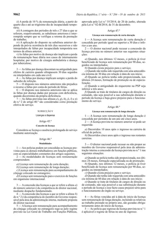 9062 Diário da República, 1.ª série—N.º 204—19 de outubro de 2015
ii) A perda de 10 % da remuneração diária, a partir do
quarto dia e até ao trigésimo dia de incapacidade tempo-
rária;
iii) A contagem dos períodos de três e 27 dias a que se
referem, respetivamente, as subalíneas anteriores é inter-
rompida sempre que se verifique a retoma da prestação
de trabalho;
iv) A aplicação do disposto na subalínea anterior de-
pende da prévia ocorrência de três dias sucessivos e não
interpolados de faltas por incapacidade temporária nos
termos da alínea anterior;
v)As faltas por motivo de doença não implicam a perda
da remuneração base diária nos casos de internamento
hospitalar, por motivo de cirurgia ambulatória e doença
por tuberculose;
3 — As faltas por doença descontam na antiguidade para
efeitos de carreira quando ultrapassem 30 dias seguidos
ou interpolados em cada ano civil.
4 — As faltas por doença implicam sempre a perda do
subsídio de refeição.
5 — O disposto nos números anteriores não prejudica
o recurso a faltas por conta do período de férias.
6 — O disposto nos números anteriores não se aplica
às faltas por doença dadas por pessoas com deficiência,
quando decorrentes da própria deficiência.
7 — As faltas previstas nas alíneas e), g), h), j), l) e n)
do n.º 2 do artigo 40.º são consideradas como prestação
efetiva de serviço.
SUBSECÇÃO V
Licenças e dispensa
Artigo 45.º
Conceito de licença
Considera-se licença a ausência prolongada do serviço
mediante autorização.
Artigo 46.º
Modalidades
1 — Aos polícias podem ser concedidas as licenças pre-
vistas para os demais trabalhadores em funções públicas,
com as especialidades constantes dos artigos seguintes.
2 — As modalidades de licenças sem remuneração
compreendem:
a) Licença sem remuneração de curta duração;
b) Licença sem remuneração de longa duração;
c) Licença sem remuneração para acompanhamento do
cônjuge colocado no estrangeiro;
d) Licença sem remuneração para o exercício de funções
em organismo internacional.
3 — Aconcessão das licenças a que se refere a alínea a)
do número anterior é da competência do diretor nacional,
mediante despacho fundamentado.
4 — Aconcessão das licenças a que se refere a alínea b)
do n.º 2 é da competência do membro do Governo respon-
sável pela área da administração interna, mediante proposta
do diretor nacional.
5 — Alicença sem remuneração para acompanhamento
do cônjuge colocado no estrangeiro rege-se pelo regime
previsto na Lei Geral do Trabalho em Funções Públicas,
aprovada pela Lei n.º 35/2014, de 20 de junho, alterada
pela Lei n.º 82-B/2014, de 31 de dezembro.
Artigo 47.º
Licença sem remuneração de curta duração
1 — A licença sem remuneração de curta duração é
concedida por período igual ou superior a 30 dias e infe-
rior a um ano.
2 — O diretor nacional pode recusar a concessão da
licença prevista no número anterior nas seguintes situa-
ções:
a) Quando, nos últimos 12 meses, o polícia já tiver
beneficiado de licença sem remuneração por 90 dias, se-
guidos ou interpolados;
b) Quando exista prejuízo para o serviço;
c) Quando não tenha sido requerida com uma antecedên-
cia mínima de 30 dias em relação à data do seu início;
d) Quando ao polícia tenha sido proporcionada, nos
últimos 24 meses, formação de promoção ou de especia-
lização;
e) Quando a antiguidade do requerente na PSP seja
inferior a três anos;
f) Quando se trate de titulares de cargos de direção ou
comando, não seja possível a sua substituição durante o
período da licença e haja grave prejuízo para o funciona-
mento do serviço.
Artigo 48.º
Licença sem remuneração de longa duração
1 — A licença sem remuneração de longa duração é
concedida por períodos de um ano até cinco anos.
2 — A licença prevista no número anterior só pode ser
requerida:
a) Decorridos 10 anos após o ingresso na carreira de
oficial de polícia;
b) Decorridos cinco anos após o ingresso nas restantes
carreiras.
3 — O diretor nacional pode recusar ou não propor ao
membro do Governo responsável pela área da adminis-
tração interna a concessão da licença prevista no n.º 1 nas
seguintes situações:
a) Quando ao polícia tenha sido proporcionada, nos últi-
mos 24 meses, formação especializada ou de promoção;
b) Quando, nos últimos 12 meses, o polícia já tiver
beneficiado de licença sem remuneração por 90 dias, se-
guidos ou interpolados;
c) Quando exista prejuízo para o serviço;
d) Quando não tenha sido requerida com uma antecedên-
cia mínima de 60 dias em relação à data do seu início;
e) Quando se trate de titulares de cargos de direção ou
de comando, não seja possível a sua substituição durante
o período de licença e esse facto cause prejuízo sério para
o funcionamento do órgão ou serviço.
4 — As férias vencidas até à data do início da licença
sem remuneração de longa duração, incluindo as relativas
ao trabalho prestado no próprio ano, são gozadas obriga-
toriamente antes do início da licença.
5 — Ao polícia que regresse da licença prevista no n.º 1
é aplicável o regime de férias no ano de ingresso.
 