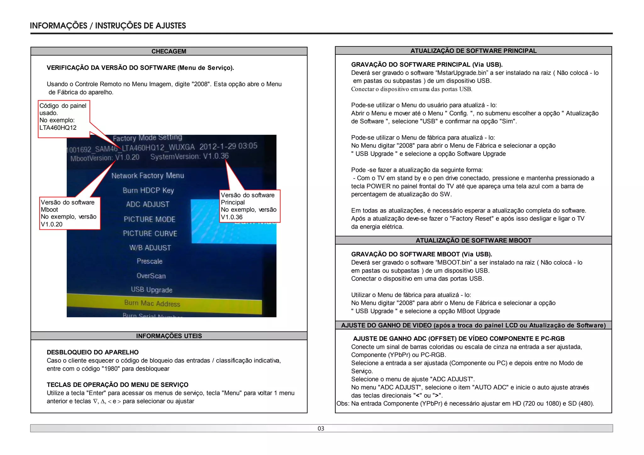03
INFORMAÇ›ES / INSTRUÇ›ES DE AJUSTES
VERIFICAÇÃO DA VERSÃO DO SOFTWARE (Menu de Serviço).
Usando o Controle Remoto no Menu Imagem, digite "2008". Esta opção abre o Menu
de Fábrica do aparelho.
DESBLOQUEIO DO APARELHO
Caso o cliente esquecer o código de bloqueio das entradas / classificação indicativa,
entre com o código "1980" para desbloquear
TECLAS DE OPERAÇÃO DO MENU DE SERVIÇO
Utilize a tecla "Enter" para acessar os menus de serviço, tecla "Menu" para voltar 1 menu
anterior e teclas e para selecionar ou ajustar
CHECAGEM
INFORMAÇÕES UTEIS
Versão do software
Principal
No exemplo, versão
V1.0.36
Código do painel
usado.
No exemplo:
LTA460HQ12
Versão do software
Mboot
No exemplo, versão
V1.0.20
GRAVAÇÃO DO SOFTWARE PRINCIPAL (Via USB).
Deverá ser gravado o software “MstarUpgrade.bin” a ser instalado na raiz ( Não colocá - lo
em pastas ou subpastas ) de um dispositivo USB.
Conectar o dispositivo emuma das portas USB.
Pode-se utilizar o Menu do usuário para atualizá - lo:
Abrir o Menu e mover até o Menu " Config. ", no submenu escolher a opção " Atualização
de Software ", selecione "USB" e confirmar na opção "Sim".
Pode-se utilizar o Menu de fábrica para atualizá - lo:
No Menu digitar "2008" para abrir o Menu de Fábrica e selecionar a opção
" USB Upgrade " e selecione a opção Software Upgrade
Pode -se fazer a atualização da seguinte forma:
- Com o TV em stand by e o pen drive conectado, pressione e mantenha pressionado a
tecla POWER no painel frontal do TV até que apareça uma tela azul com a barra de
percentagem de atualização do SW.
Em todas as atualizações, é necessário esperar a atualização completa do software.
Após a atualização deve-se fazer o "Factory Reset" e após isso desligar e ligar o TV
da energia elétrica.
GRAVAÇÃO DO SOFTWARE MBOOT (Via USB).
Deverá ser gravado o software “MBOOT.bin” a ser instalado na raiz ( Não colocá - lo
em pastas ou subpastas ) de um dispositivo USB.
Conectar o dispositivo em uma das portas USB.
Utilizar o Menu de fábrica para atualizá - lo:
No Menu digitar "2008" para abrir o Menu de Fábrica e selecionar a opção
" USB Upgrade " e selecione a opção MBoot Upgrade
AJUSTE DE GANHO ADC (OFFSET) DE VÍDEO COMPONENTE E PC-RGB
Conecte um sinal de barras coloridas ou escala de cinza na entrada a ser ajustada,
Componente (YPbPr) ou PC-RGB.
Selecione a entrada a ser ajustada (Componente ou PC) e depois entre no Modo de
Serviço.
Selecione o menu de ajuste "ADC ADJUST".
No menu "ADC ADJUST", selecione o item "AUTO ADC" e inicie o auto ajuste através
das teclas direcionais "<" ou ">".
Obs: Na entrada Componente (YPbPr) é necessário ajustar em HD (720 ou 1080) e SD (480).
ATUALIZAÇÃO DE SOFTWARE PRINCIPAL
ATUALIZAÇÃO DE SOFTWARE MBOOT
AJUSTE DO GANHO DE VIDEO (após a troca do painel LCD ou Atualização de Software)
 