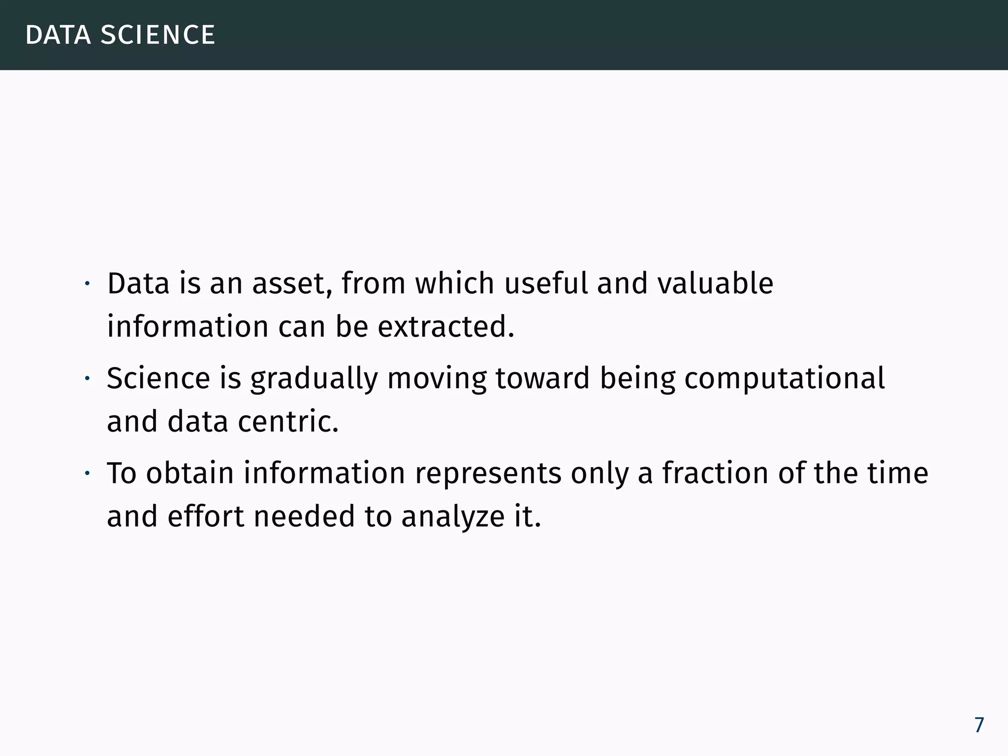 data science
∙ Data is an asset, from which useful and valuable
information can be extracted.
∙ Science is gradually moving toward being computational
and data centric.
∙ To obtain information represents only a fraction of the time
and effort needed to analyze it.
7
 