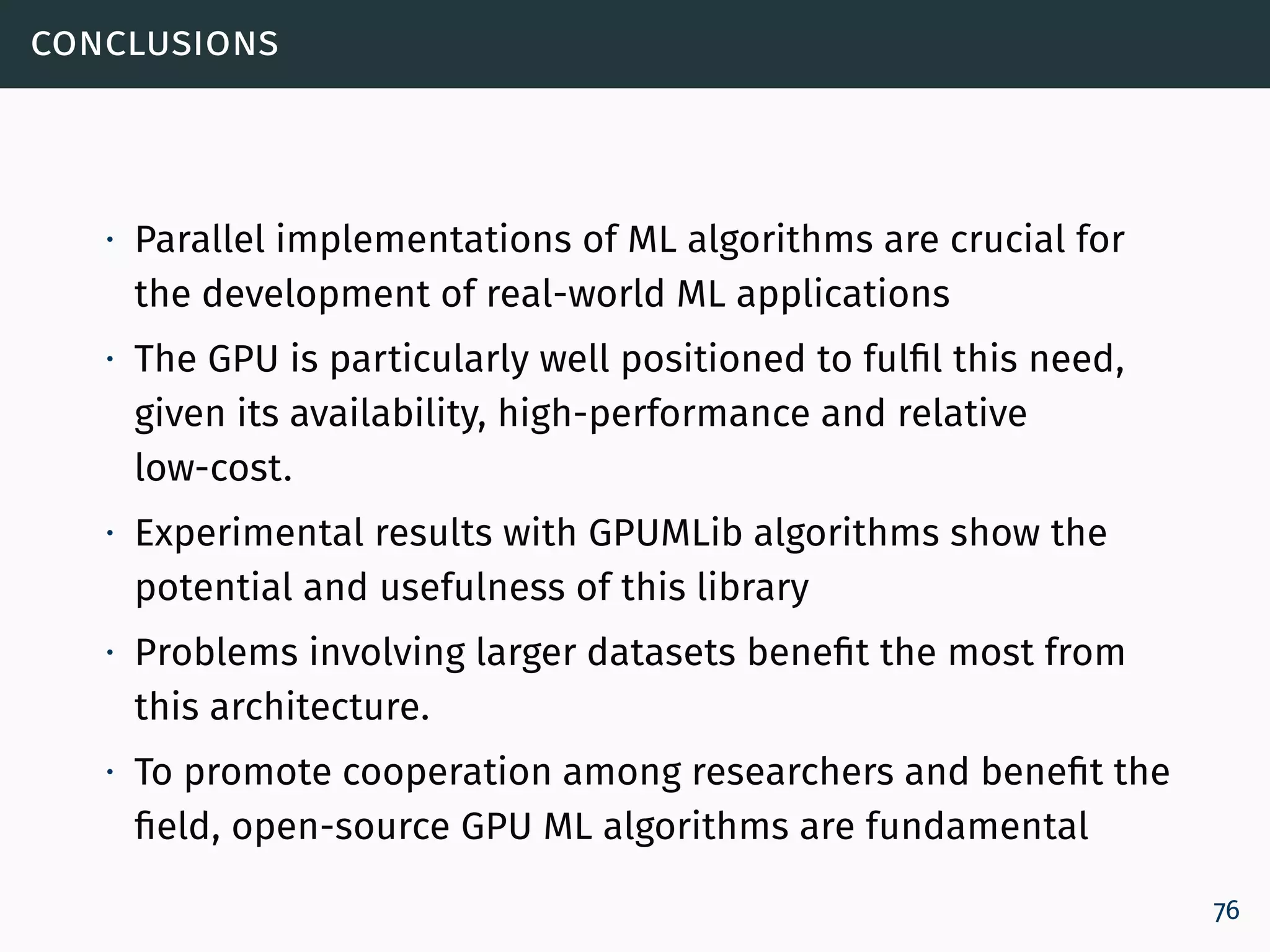 conclusions
∙ Parallel implementations of ML algorithms are crucial for
the development of real-world ML applications
∙ The GPU is particularly well positioned to fulfil this need,
given its availability, high-performance and relative
low-cost.
∙ Experimental results with GPUMLib algorithms show the
potential and usefulness of this library
∙ Problems involving larger datasets benefit the most from
this architecture.
∙ To promote cooperation among researchers and benefit the
field, open-source GPU ML algorithms are fundamental
76
 