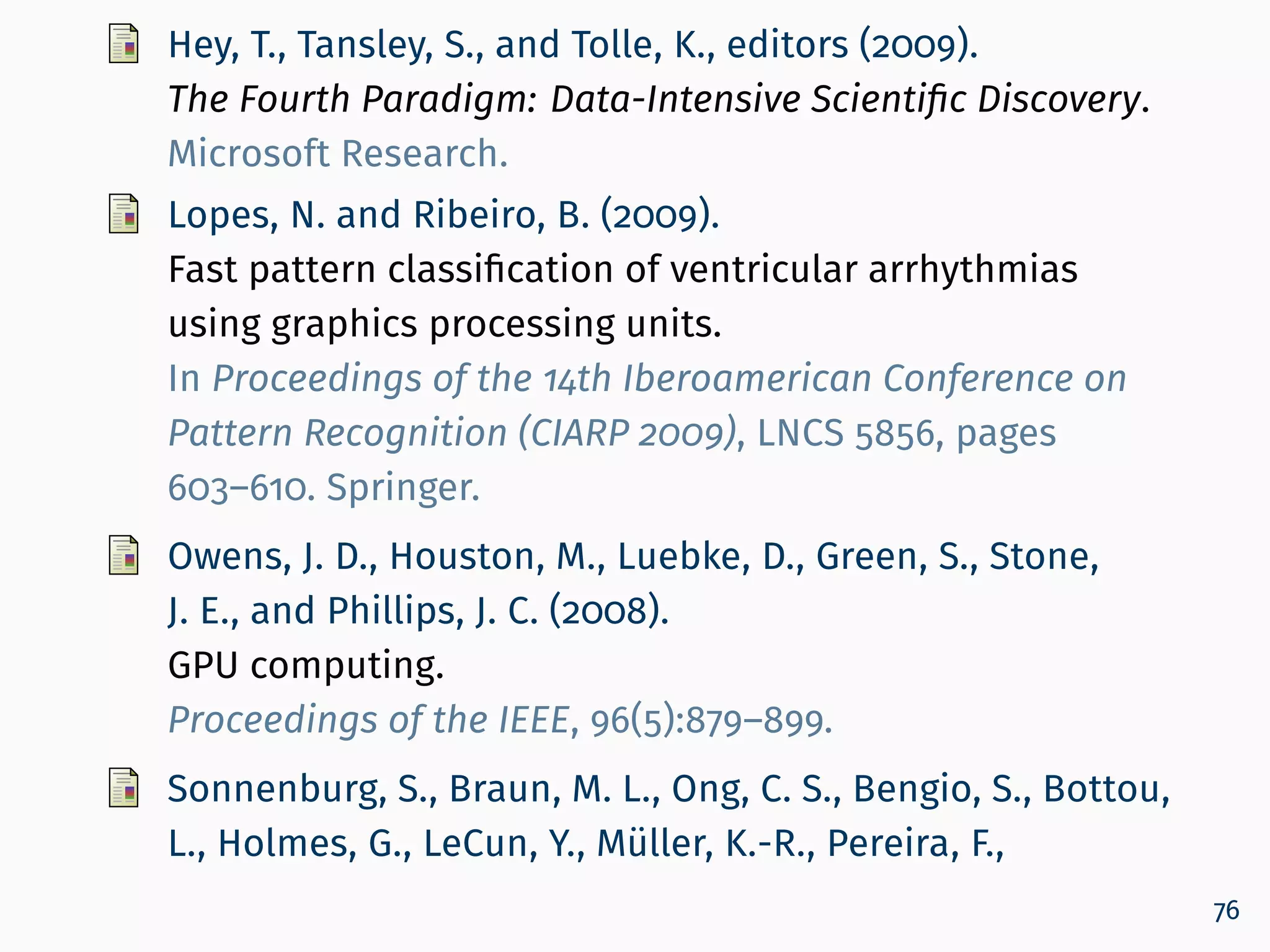 Hey, T., Tansley, S., and Tolle, K., editors (2009).
The Fourth Paradigm: Data-Intensive Scientiﬁc Discovery.
Microsoft Research.
Lopes, N. and Ribeiro, B. (2009).
Fast pattern classification of ventricular arrhythmias
using graphics processing units.
In Proceedings of the 14th Iberoamerican Conference on
Pattern Recognition (CIARP 2009), LNCS 5856, pages
603–610. Springer.
Owens, J. D., Houston, M., Luebke, D., Green, S., Stone,
J. E., and Phillips, J. C. (2008).
GPU computing.
Proceedings of the IEEE, 96(5):879–899.
Sonnenburg, S., Braun, M. L., Ong, C. S., Bengio, S., Bottou,
L., Holmes, G., LeCun, Y., Müller, K.-R., Pereira, F.,
76
 