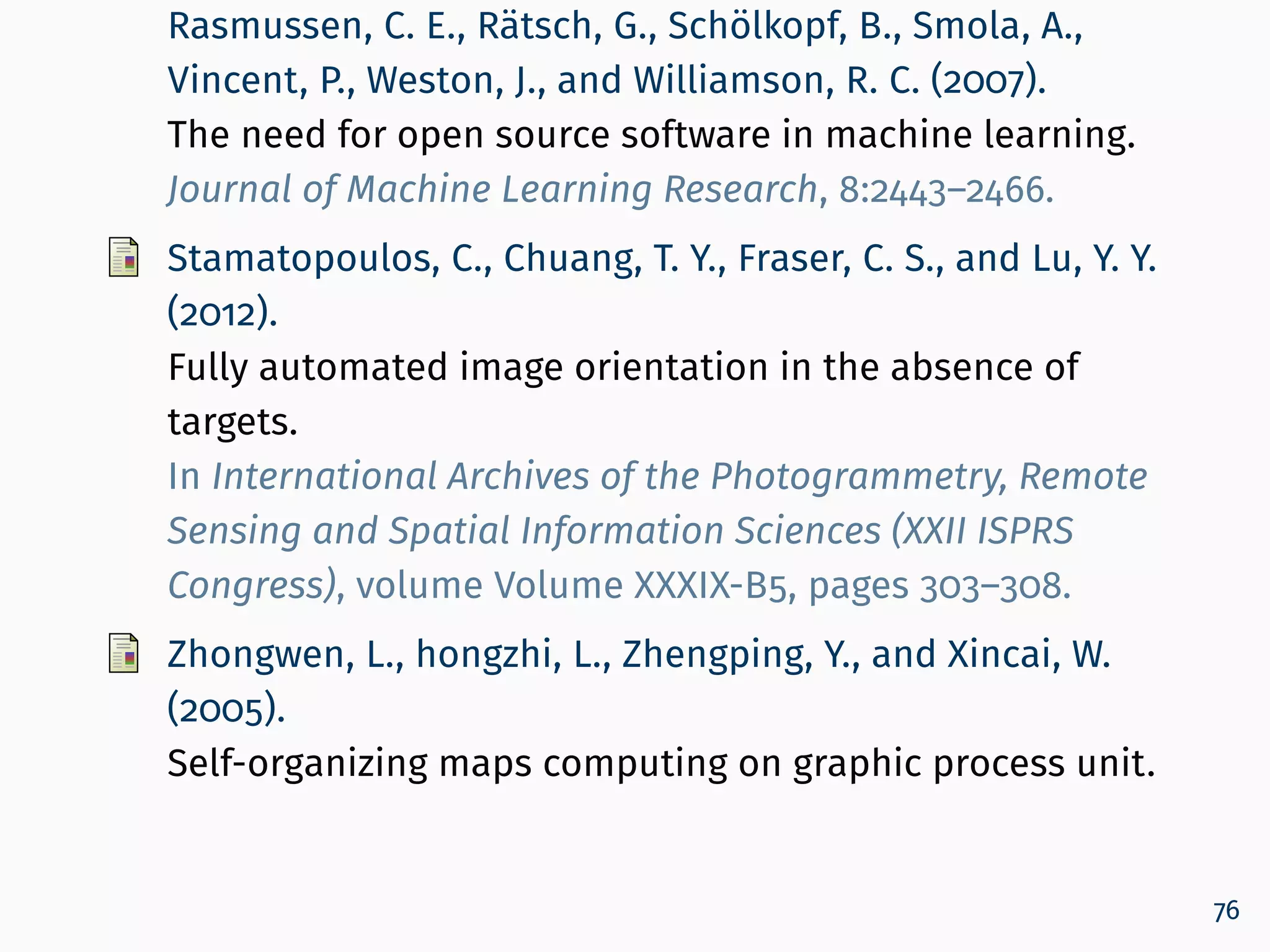 Rasmussen, C. E., Rätsch, G., Schölkopf, B., Smola, A.,
Vincent, P., Weston, J., and Williamson, R. C. (2007).
The need for open source software in machine learning.
Journal of Machine Learning Research, 8:2443–2466.
Stamatopoulos, C., Chuang, T. Y., Fraser, C. S., and Lu, Y. Y.
(2012).
Fully automated image orientation in the absence of
targets.
In International Archives of the Photogrammetry, Remote
Sensing and Spatial Information Sciences (XXII ISPRS
Congress), volume Volume XXXIX-B5, pages 303–308.
Zhongwen, L., hongzhi, L., Zhengping, Y., and Xincai, W.
(2005).
Self-organizing maps computing on graphic process unit.
76
 