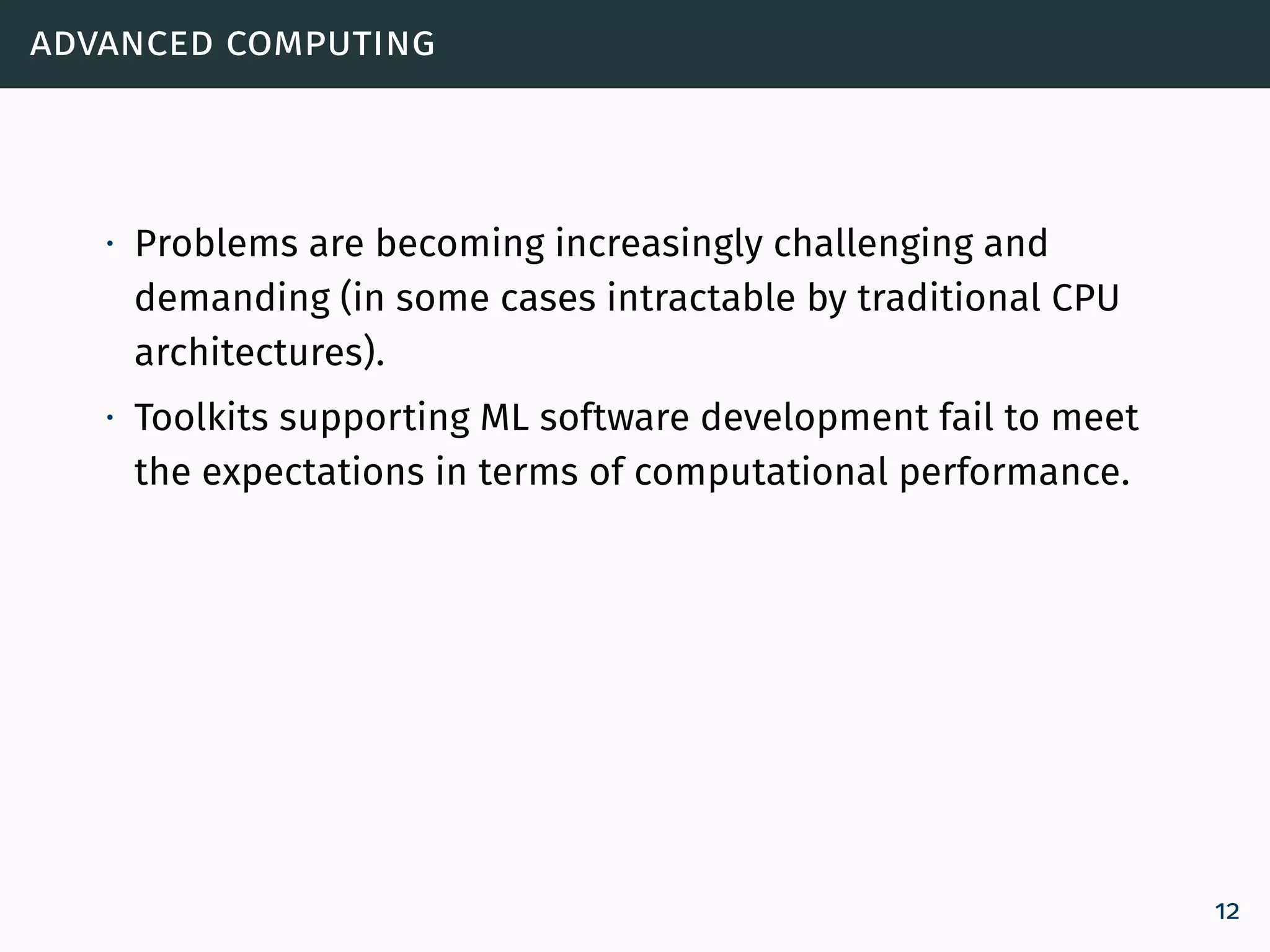 advanced computing
∙ Problems are becoming increasingly challenging and
demanding (in some cases intractable by traditional CPU
architectures).
∙ Toolkits supporting ML software development fail to meet
the expectations in terms of computational performance.
12
 