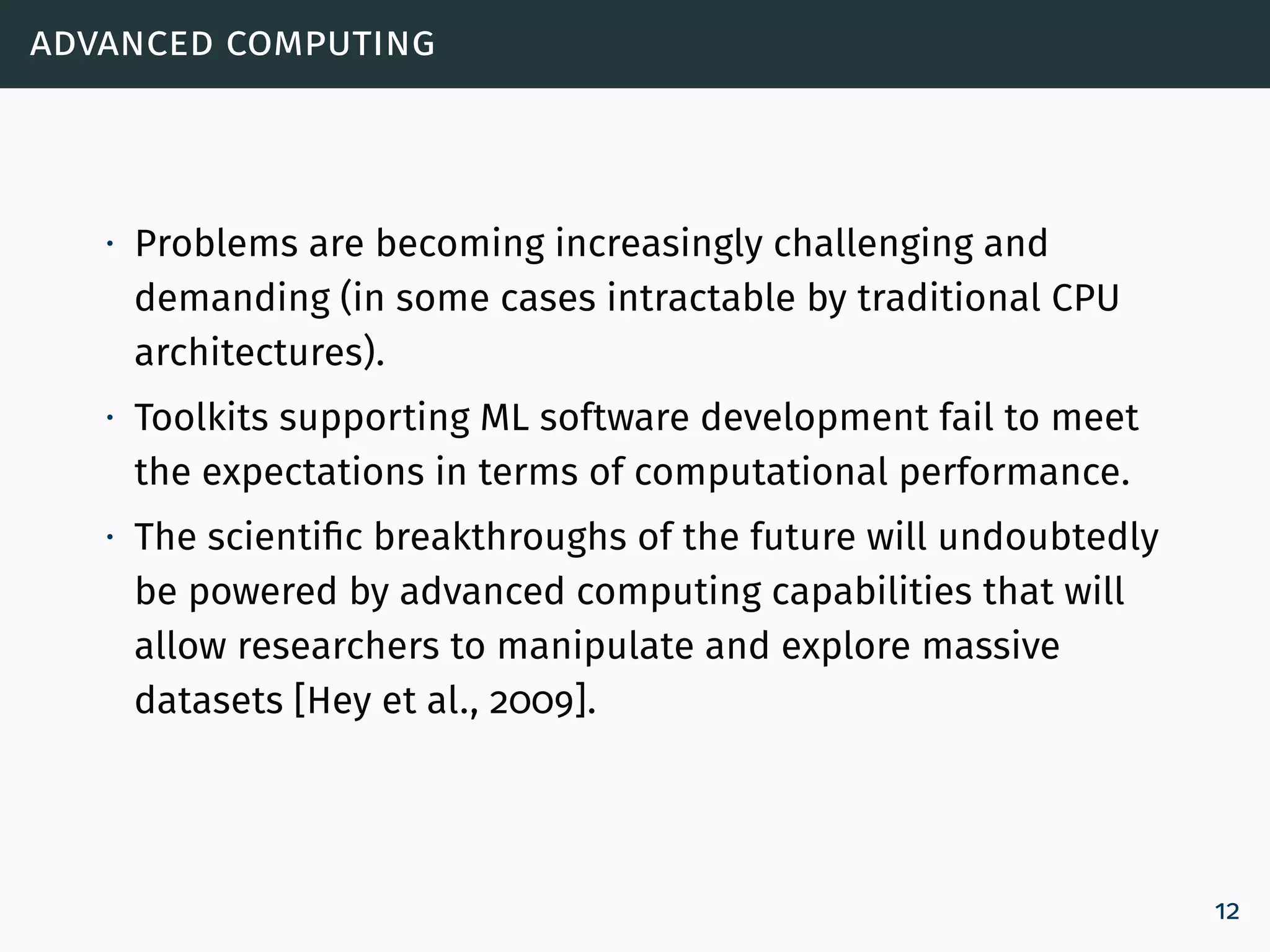 advanced computing
∙ Problems are becoming increasingly challenging and
demanding (in some cases intractable by traditional CPU
architectures).
∙ Toolkits supporting ML software development fail to meet
the expectations in terms of computational performance.
∙ The scientific breakthroughs of the future will undoubtedly
be powered by advanced computing capabilities that will
allow researchers to manipulate and explore massive
datasets [Hey et al., 2009].
12
 