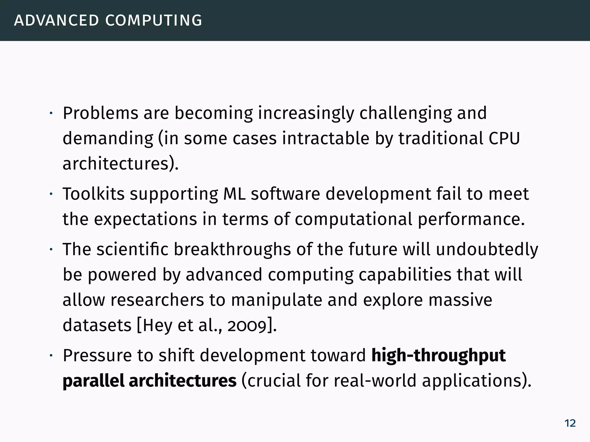 advanced computing
∙ Problems are becoming increasingly challenging and
demanding (in some cases intractable by traditional CPU
architectures).
∙ Toolkits supporting ML software development fail to meet
the expectations in terms of computational performance.
∙ The scientific breakthroughs of the future will undoubtedly
be powered by advanced computing capabilities that will
allow researchers to manipulate and explore massive
datasets [Hey et al., 2009].
∙ Pressure to shift development toward high-throughput
parallel architectures (crucial for real-world applications).
12
 