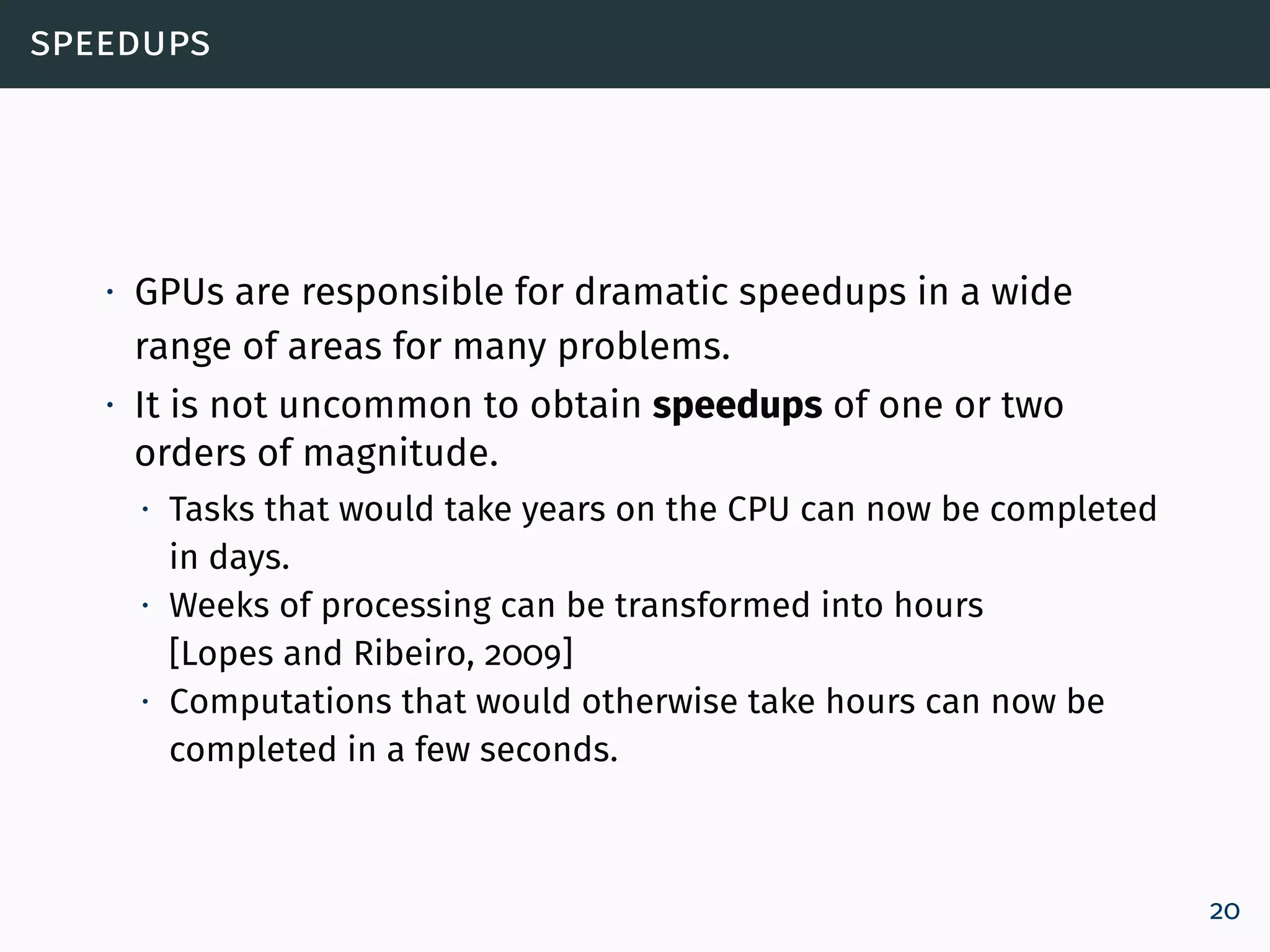 speedups
∙ GPUs are responsible for dramatic speedups in a wide
range of areas for many problems.
∙ It is not uncommon to obtain speedups of one or two
orders of magnitude.
∙ Tasks that would take years on the CPU can now be completed
in days.
∙ Weeks of processing can be transformed into hours
[Lopes and Ribeiro, 2009]
∙ Computations that would otherwise take hours can now be
completed in a few seconds.
20
 