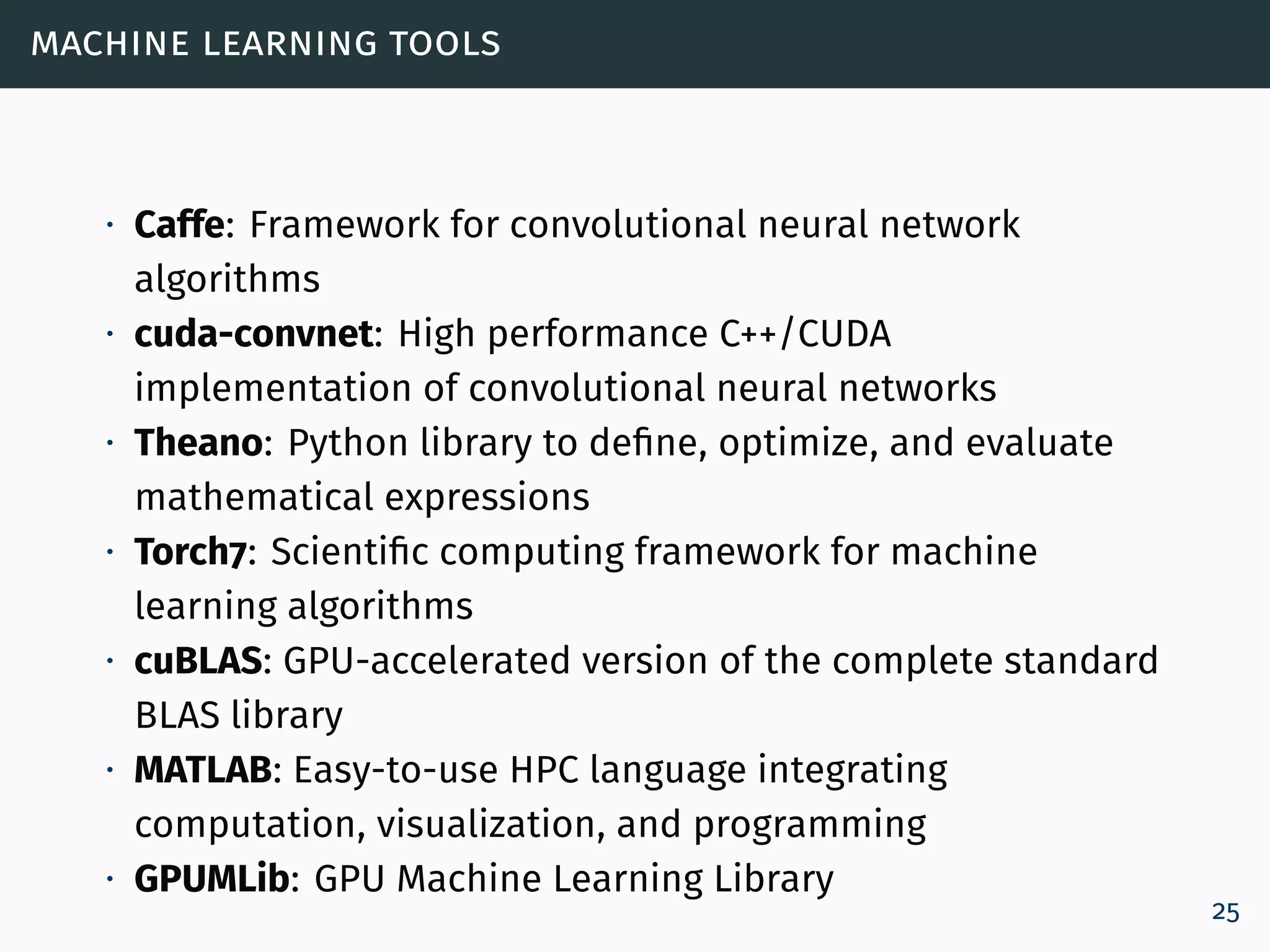 machine learning tools
∙ Caffe: Framework for convolutional neural network
algorithms
∙ cuda-convnet: High performance C++/CUDA
implementation of convolutional neural networks
∙ Theano: Python library to define, optimize, and evaluate
mathematical expressions
∙ Torch7: Scientific computing framework for machine
learning algorithms
∙ cuBLAS: GPU-accelerated version of the complete standard
BLAS library
∙ MATLAB: Easy-to-use HPC language integrating
computation, visualization, and programming
∙ GPUMLib: GPU Machine Learning Library
25
 