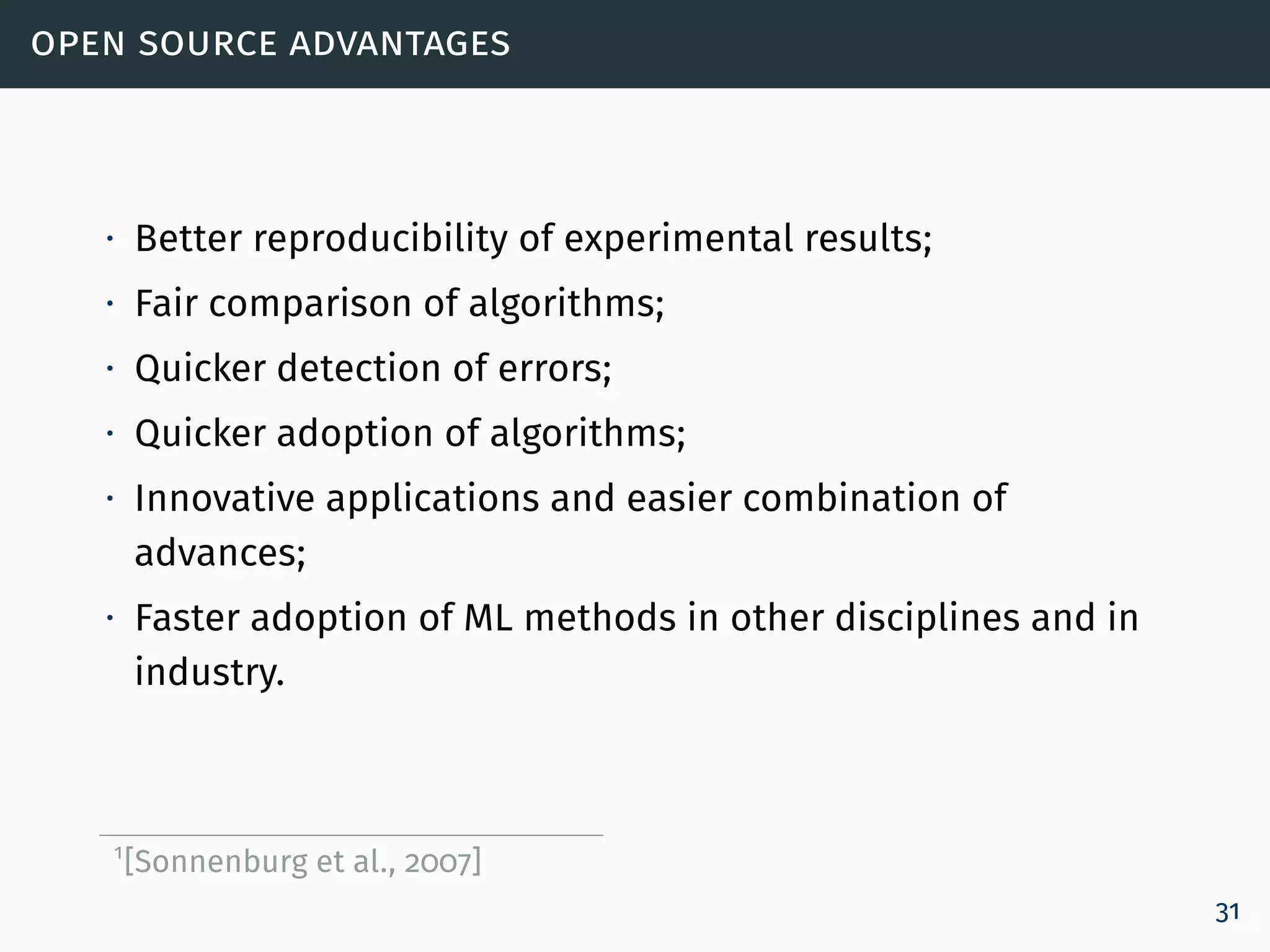 open source advantages
∙ Better reproducibility of experimental results;
∙ Fair comparison of algorithms;
∙ Quicker detection of errors;
∙ Quicker adoption of algorithms;
∙ Innovative applications and easier combination of
advances;
∙ Faster adoption of ML methods in other disciplines and in
industry.
1
[Sonnenburg et al., 2007]
31
 
