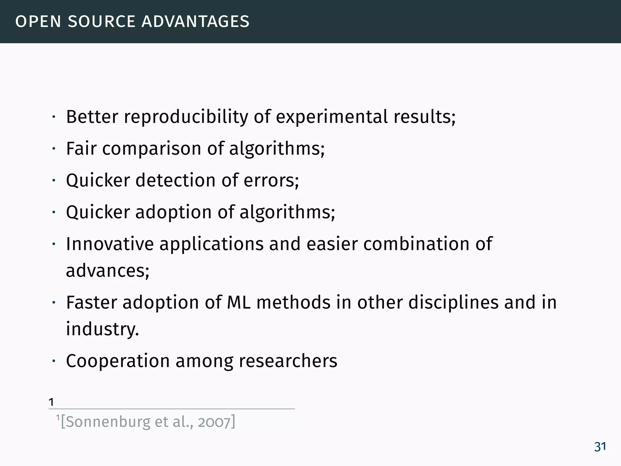 open source advantages
∙ Better reproducibility of experimental results;
∙ Fair comparison of algorithms;
∙ Quicker detection of errors;
∙ Quicker adoption of algorithms;
∙ Innovative applications and easier combination of
advances;
∙ Faster adoption of ML methods in other disciplines and in
industry.
∙ Cooperation among researchers
1
1
[Sonnenburg et al., 2007]
31
 