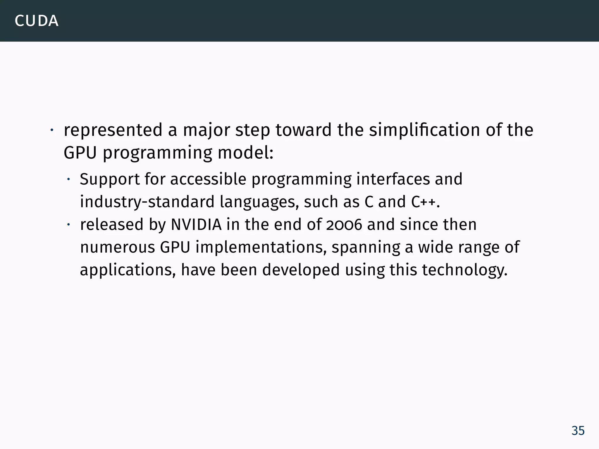 cuda
∙ represented a major step toward the simplification of the
GPU programming model:
∙ Support for accessible programming interfaces and
industry-standard languages, such as C and C++.
∙ released by NVIDIA in the end of 2006 and since then
numerous GPU implementations, spanning a wide range of
applications, have been developed using this technology.
35
 
