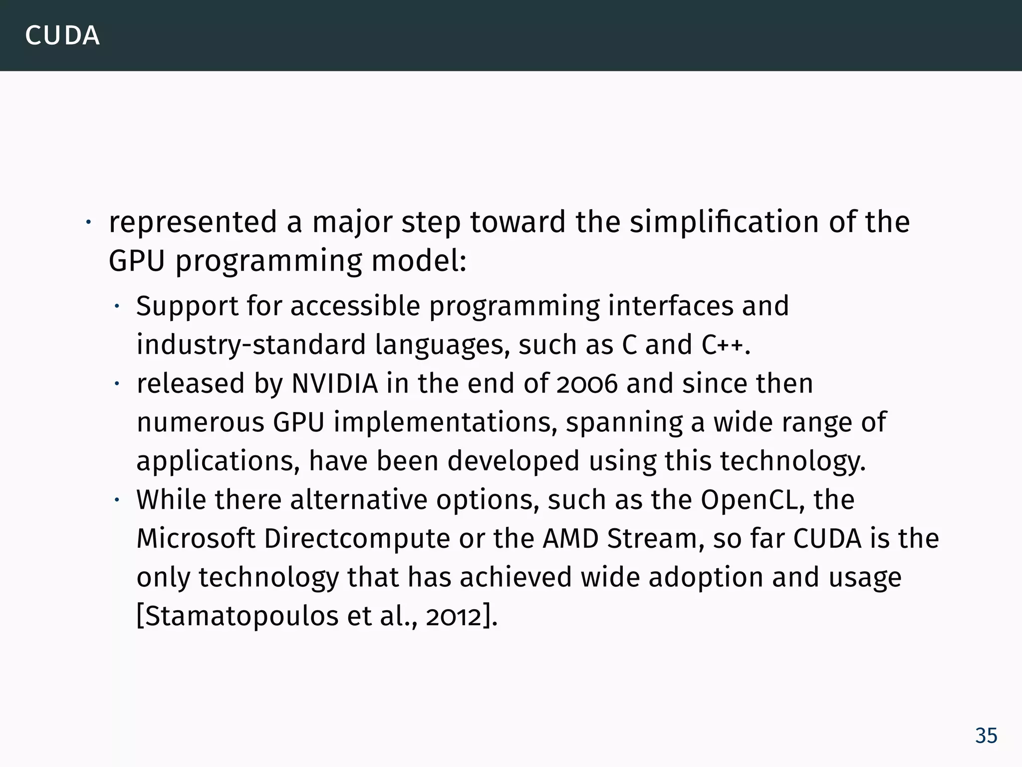 cuda
∙ represented a major step toward the simplification of the
GPU programming model:
∙ Support for accessible programming interfaces and
industry-standard languages, such as C and C++.
∙ released by NVIDIA in the end of 2006 and since then
numerous GPU implementations, spanning a wide range of
applications, have been developed using this technology.
∙ While there alternative options, such as the OpenCL, the
Microsoft Directcompute or the AMD Stream, so far CUDA is the
only technology that has achieved wide adoption and usage
[Stamatopoulos et al., 2012].
35
 