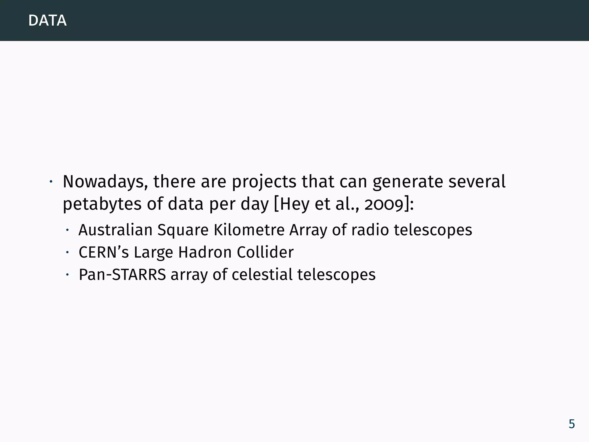 data
∙ Nowadays, there are projects that can generate several
petabytes of data per day [Hey et al., 2009]:
∙ Australian Square Kilometre Array of radio telescopes
∙ CERN’s Large Hadron Collider
∙ Pan-STARRS array of celestial telescopes
5
 