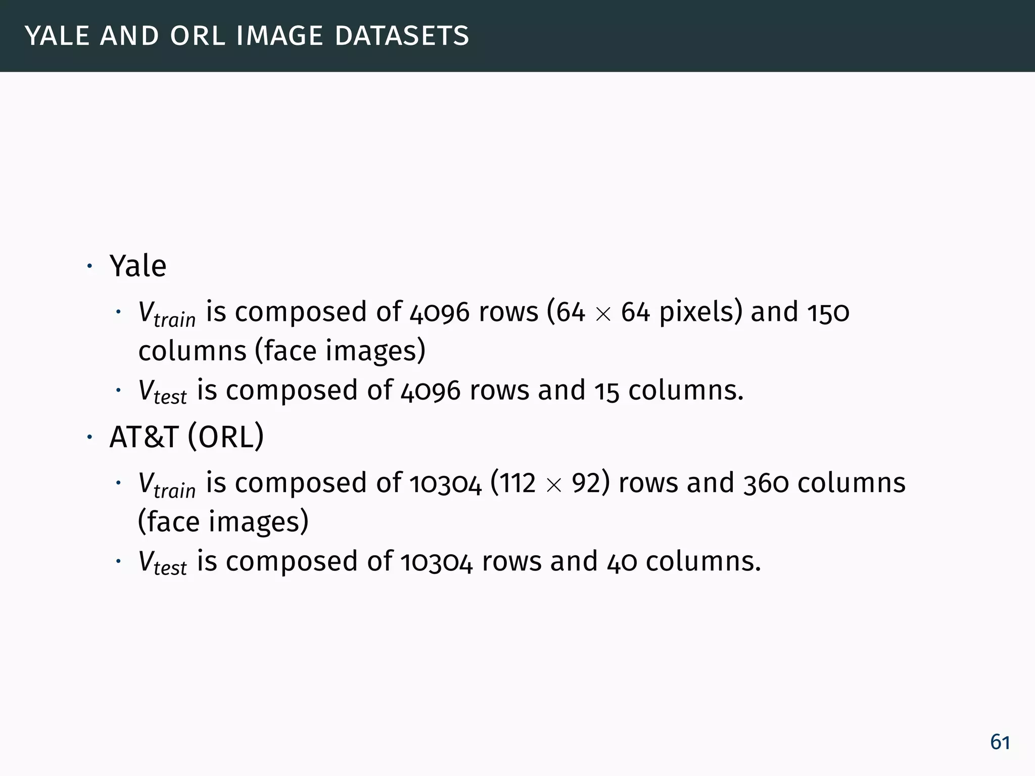 yale and orl image datasets
∙ Yale
∙ Vtrain is composed of 4096 rows (64 × 64 pixels) and 150
columns (face images)
∙ Vtest is composed of 4096 rows and 15 columns.
∙ AT&T (ORL)
∙ Vtrain is composed of 10304 (112 × 92) rows and 360 columns
(face images)
∙ Vtest is composed of 10304 rows and 40 columns.
61
 