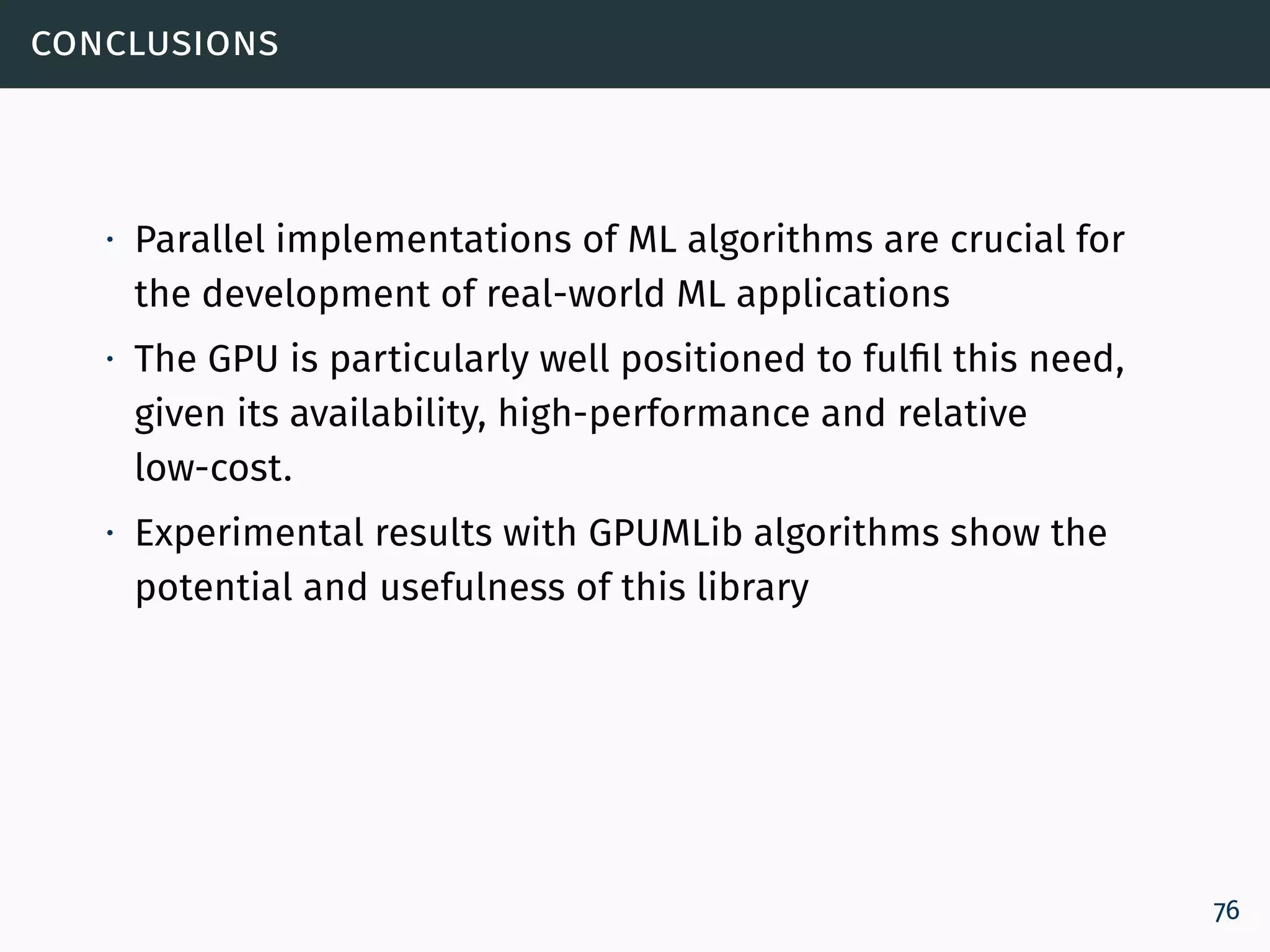 conclusions
∙ Parallel implementations of ML algorithms are crucial for
the development of real-world ML applications
∙ The GPU is particularly well positioned to fulfil this need,
given its availability, high-performance and relative
low-cost.
∙ Experimental results with GPUMLib algorithms show the
potential and usefulness of this library
76
 