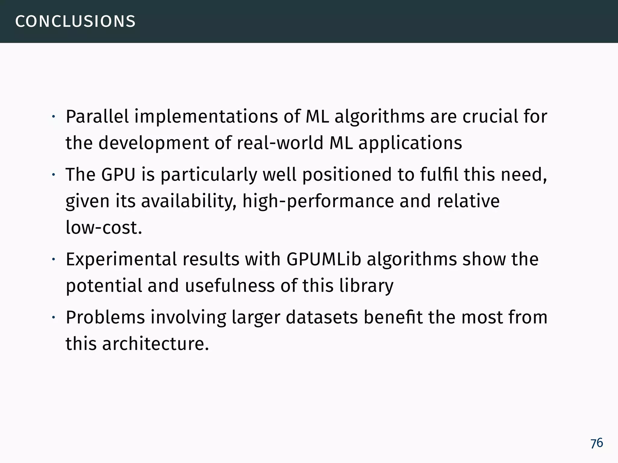 conclusions
∙ Parallel implementations of ML algorithms are crucial for
the development of real-world ML applications
∙ The GPU is particularly well positioned to fulfil this need,
given its availability, high-performance and relative
low-cost.
∙ Experimental results with GPUMLib algorithms show the
potential and usefulness of this library
∙ Problems involving larger datasets benefit the most from
this architecture.
76
 