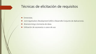 Técnicas de elicitación de requisitos
 Entrevistas.
 Joint Application Development (JAD) o Desarrollo Conjunto de Aplicaciones.
 Brainstorming o tormenta de ideas.
 Utilización de escenarios o casos de uso.
 