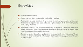 Entrevistas
 Es la técnica más usada
 Cuenta con tres fases: preparación, realización y análisis.
 Preparación: estudio dominio de problema, seleccionar personas a entrevistar,
determinar el objetivo de cada entrevista y planificación de la entrevista (fecha,
hora, lugar y duración).
 Realización: apertura (se informan objetivos y se expresan conceptos necesarios
para la entrevista), desarrollo (preguntas abiertas) y terminación (se recapitula para
estar seguros de la información obtenida).
 Análisis: se revisan las notas o grabaciones obtenidas de la entrevista con el fin de
obtener un documento con la información. Dicho documento se podría validar con
el entrevistado.
 