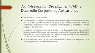 Joint Application Development (JAD) o
Desarrollo Conjunto de Aplicaciones
 Desarrollada por IBM en 1977.
 Se desarrolla a lo largo de un conjunto de reuniones en grupo durante un periodo
de 2 a 4 días. En estas reuniones se ayuda a los clientes y usuarios a formular
problemas y explorar posibles soluciones, involucrándolos y haciéndolos sentirse
partícipes del desarrollo.
 Se basa en 4 principios : dinámica de grupo, el uso de ayudas visuales para mejorar
la comunicación (diagramas, transparencias, multimedia, herramientas CASE, etc.),
mantener un proceso organizado y racional y una filosofía de documentación
WYSIWYG (What You See Is What You Get).
 El JAD tiene dos pasos: el JAD/Plan (busca elicitar y especificar requisitos) y el
JAD/Design (aborda el diseño del software).
 