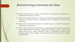 Brainstorming o tormenta de ideas
 Técnica de reuniones en grupo cuyo objetivo es la generación de ideas en un
ambiente libre de críticas o juicios.
 Cada sesión esta formada por un número de cuatro a diez participantes. Uno de los
cuales es el jefe de la sesión, encargado más de comenzar la sesión que de
controlarla.
 Frente al JAD, el brainstorming tiene la ventaja de que es muy fácil de aprender y
requiere poca organización.
 Tiene 4 fases: preparación (lugar, fecha y participantes), generación (el jefe abre la
sesión exponiendo un enunciado general del problema a tratar, que hace de
semilla para que se vayan generando ideas.), consolidación (revisión ideas,
descartar ideas, priorizar ideas) y documentación (el jefe documenta el resultado
de la dinámica).
 
