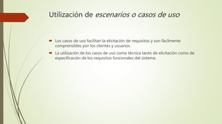 Utilización de escenarios o casos de uso
 Los casos de uso facilitan la elicitación de requisitos y son fácilmente
comprensibles por los clientes y usuarios.
 La utilización de los casos de uso como técnica tanto de elicitación como de
especificación de los requisitos funcionales del sistema.
 