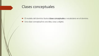Clases conceptuales
 El modelo del dominio ilustra clases conceptuales o vocabulario en el dominio.
 Una clase conceptual es una idea, cosa u objeto.
 