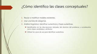 ¿Cómo identifico las clases conceptuales?
1. Reusar o modificar modelos existentes.
2. Usar una lista de categorías
3. Análisis lingüístico: identificar sustantivos y frases sustantivas.
 Identificarlos en las descripciones textuales del dominio del problema y considerarlos
como clases candidatas o atributos.
 Utilizar los casos de uso para identificar sustantivos.
 