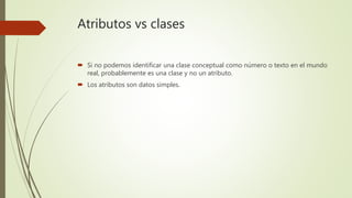 Atributos vs clases
 Si no podemos identificar una clase conceptual como número o texto en el mundo
real, probablemente es una clase y no un atributo.
 Los atributos son datos simples.
 