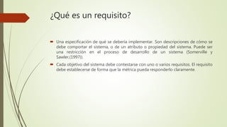 ¿Qué es un requisito?
 Una especificación de qué se debería implementar. Son descripciones de cómo se
debe comportar el sistema, o de un atributo o propiedad del sistema. Puede ser
una restricción en el proceso de desarrollo de un sistema (Somerville y
Sawler,(1997)).
 Cada objetivo del sistema debe contestarse con uno o varios requisitos. El requisito
debe establecerse de forma que la métrica pueda responderlo claramente.
 