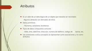 Atributos
 Es un valor de un dato lógico de un objeto que necesita ser recordado.
Algunos atributos son derivados de otros.
 Datos primitivos
–Números, caracteres, booleanos
 Tipos de datos compuestos comunes
–Date, time, dateTime, dirección, número de telefono, código de barras, etc.
 Las conexiones a otros conceptos se representan como asociaciones y no como
atributos.
 