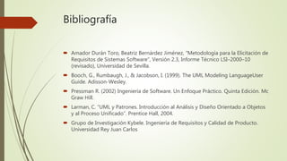 Bibliografía
 Amador Durán Toro, Beatriz Bernárdez Jiménez, "Metodología para la Elicitación de
Requisitos de Sistemas Software", Versión 2.3, Informe Técnico LSI–2000–10
(revisado), Universidad de Sevilla.
 Booch, G., Rumbaugh, J., & Jacobson, I. (1999). The UML Modeling LanguageUser
Guide. Adisson-Wesley.
 Pressman R. (2002) Ingeniería de Software. Un Enfoque Práctico. Quinta Edición. Mc
Graw Hill.
 Larman, C. “UML y Patrones. Introducción al Análisis y Diseño Orientado a Objetos
y al Proceso Unificado”. Prentice Hall, 2004.
 Grupo de Investigación Kybele. Ingeniería de Requisitos y Calidad de Producto.
Universidad Rey Juan Carlos
 