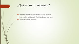 ¿Qué no es un requisito?
 Detalles de Diseño o implementación o pruebas.
 Información relativa a la Planificación del Proyecto.
 Necesidades del Proyecto.
 