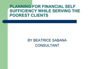 PLANNING FOR FINANCIAL SELF
SUFFICIENCY WHILE SERVING THE
POOREST CLIENTS




       BY BEATRICE SABANA
           CONSULTANT
 