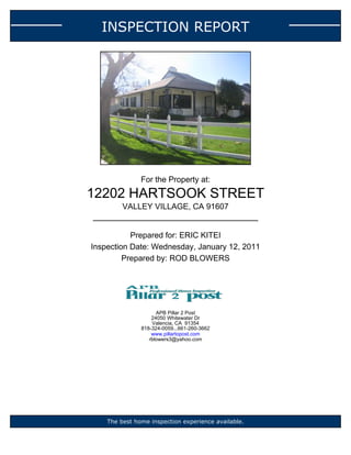 INSPECTION REPORT




               For the Property at:
12202 HARTSOOK STREET
         VALLEY VILLAGE, CA 91607


           Prepared for: ERIC KITEI
Inspection Date: Wednesday, January 12, 2011
         Prepared by: ROD BLOWERS




                     APB Pillar 2 Post
                   24050 Whitewater Dr
                   Valencia, CA 91354
               818-324-0059...661-260-3662
                   www.pillartopost.com
                  rblowers3@yahoo.com




    The best home inspection experience available.
 