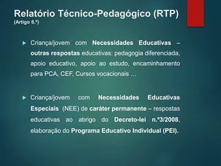 Relatório Técnico-Pedagógico (RTP)
(Artigo 6.º)
 Criança/jovem com Necessidades Educativas –
outras respostas educativas: pedagogia diferenciada,
apoio educativo, apoio ao estudo, encaminhamento
para PCA, CEF, Cursos vocacionais …
 Criança/jovem com Necessidades Educativas
Especiais (NEE) de caráter permanente – respostas
educativas ao abrigo do Decreto-lei n.º3/2008,
elaboração do Programa Educativo Individual (PEI).
 