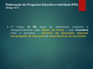 Elaboração do Programa Educativo individual (PEI)
(Artigo 10.º)
 5.º Passo: O PEI deve ser elaborado conjunta e
obrigatoriamente pelo Diretor de Turma – que Coordena
todo o processo - docente de Educação Especial,
encarregado de educação e outros técnicos, se necessário.
 