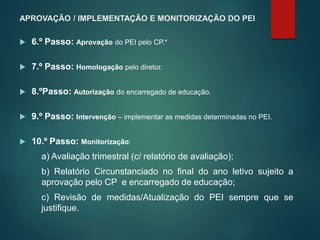 APROVAÇÃO / IMPLEMENTAÇÃO E MONITORIZAÇÃO DO PEI
 6.º Passo: Aprovação do PEI pelo CP.*
 7.º Passo: Homologação pelo diretor.
 8.ºPasso: Autorização do encarregado de educação.
 9.º Passo: Intervenção – implementar as medidas determinadas no PEI.
 10.º Passo: Monitorização:
a) Avaliação trimestral (c/ relatório de avaliação);
b) Relatório Circunstanciado no final do ano letivo sujeito a
aprovação pelo CP e encarregado de educação;
c) Revisão de medidas/Atualização do PEI sempre que se
justifique.
 