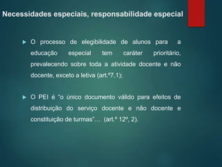 Necessidades especiais, responsabilidade especial
 O processo de elegibilidade de alunos para a
educação especial tem caráter prioritário,
prevalecendo sobre toda a atividade docente e não
docente, exceto a letiva (art.º7,1);
 O PEI é “o único documento válido para efeitos de
distribuição do serviço docente e não docente e
constituição de turmas”… (art.º 12º, 2).
 