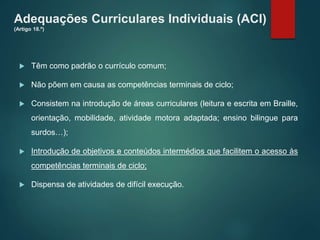 Adequações Curriculares Individuais (ACI)
(Artigo 18.º)
 Têm como padrão o currículo comum;
 Não põem em causa as competências terminais de ciclo;
 Consistem na introdução de áreas curriculares (leitura e escrita em Braille,
orientação, mobilidade, atividade motora adaptada; ensino bilingue para
surdos…);
 Introdução de objetivos e conteúdos intermédios que facilitem o acesso às
competências terminais de ciclo;
 Dispensa de atividades de difícil execução.
 