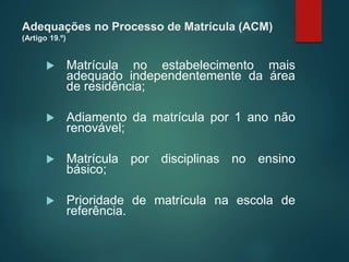 Adequações no Processo de Matrícula (ACM)
(Artigo 19.º)
 Matrícula no estabelecimento mais
adequado independentemente da área
de residência;
 Adiamento da matrícula por 1 ano não
renovável;
 Matrícula por disciplinas no ensino
básico;
 Prioridade de matrícula na escola de
referência.
 