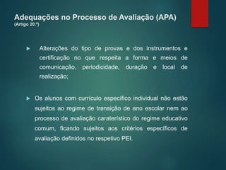 Adequações no Processo de Avaliação (APA)
(Artigo 20.º)
 Alterações do tipo de provas e dos instrumentos e
certificação no que respeita a forma e meios de
comunicação, periodicidade, duração e local de
realização;
 Os alunos com currículo específico individual não estão
sujeitos ao regime de transição de ano escolar nem ao
processo de avaliação caraterístico do regime educativo
comum, ficando sujeitos aos critérios específicos de
avaliação definidos no respetivo PEI.
 