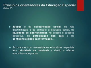 Princípios orientadores da Educação Especial
(Artigo 2.º)
 Justiça e da solidariedade social, da não
discriminação e do combate à exclusão social, da
igualdade de oportunidades no acesso e sucesso
educativo, da participação dos pais e da
confidencialidade da informação…
 As crianças com necessidades educativas especiais
têm prioridade na matrícula e direito a ofertas
educativas adequadas.
 