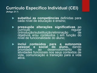 Currículo Específico Individual (CEI)
(Artigo 21.º)
 substitui as competências definidas para
cada nível de educação e ensino;
 pressupõe alterações significativas ao
currículo regular
(introdução/substituição/eliminação de
objetivos e/ou conteúdos ) em função do
nível de funcionalidade do aluno;
 inclui conteúdos para a autonomia
pessoal e social do aluno, dando
prioridade ao desenvolvimento de
atividades funcionais nos seus contextos de
vida, comunicação e transição para a vida
ativa.
 
