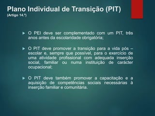 Plano Individual de Transição (PIT)
(Artigo 14.º)
 O PEI deve ser complementado com um PIT, três
anos antes da escolaridade obrigatória;
 O PIT deve promover a transição para a vida pós –
escolar e, sempre que possível, para o exercício de
uma atividade profissional com adequada inserção
social, familiar ou numa instituição de carácter
ocupacional;
 O PIT deve também promover a capacitação e a
aquisição de competências sociais necessárias à
inserção familiar e comunitária.
 