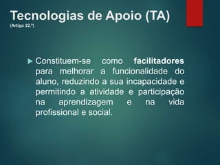 Tecnologias de Apoio (TA)
(Artigo 22.º)
 Constituem-se como facilitadores
para melhorar a funcionalidade do
aluno, reduzindo a sua incapacidade e
permitindo a atividade e participação
na aprendizagem e na vida
profissional e social.
 